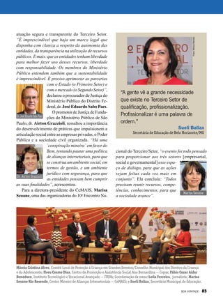 atuação segura e transparente do Terceiro Setor.
“É imprescindível que haja um marco legal que
disponha com clareza a respeito da autonomia das
entidades, da transparência na utilização de recursos
públicos. E mais: que as entidades tenham liberdade
para melhor fazer uso desses recursos, liberdade
com responsabilidade. Os membros do Ministério
Público entendem também que a sustentabilidade
é imprescindível. É preciso aprimorar as parcerias
com o Estado (o Primeiro Setor) e
com o mercado (o Segundo Setor)”,
declarou o procurador de Justiça do
Ministério Público do Distrito Fe-
deral, dr. José Eduardo Sabo Paes.
O promotor de Justiça de Funda-
ções do Ministério Público de São
Paulo, dr. Airton Grazzioli, ressaltou a importância
do desenvolvimento de práticas que impulsionem a
articulação social entre as empresas privadas, o Poder
Público e a sociedade civil organizada. “Há uma
`conspiração mineira` em favor do
Bem, tentando pautar uma política
de alianças intersetoriais, para que
se construa um ambiente social, em
termos de gestão, e um ambiente
jurídico com segurança, para que
as entidades possam bem cumprir
as suas finalidades”, acrescentou.
Para a diretora-presidente do CeMAIS, Marisa
Seoane, uma das organizadoras do 10o
Encontro Na-
cional do Terceiro Setor, “o evento foi todo pensado
para proporcionar aos três setores [empresarial,
social e governamental] esse espa-
ço de diálogo, para que as ações
sejam feitas cada vez mais em
conjunto”. Ela concluiu: “Todos
precisam reunir recursos, compe-
tências, conhecimentos, para que
a sociedade avance”.
“A gente vê a grande necessidade
que existe no Terceiro Setor de
qualificação, profissionalização.
Profissionalizar é uma palavra de
ordem.”
Sueli Baliza
Secretária de Educação de Belo Horizonte/MG
Dr.JoséEduardoSaboPaes
Dr. Airton Grazzioli
Marisa Seoane
Márcia Cristina Alves, Comitê Local de Proteção à Criança em Grandes Eventos/Conselho Municipal dos Direitos da Criança
e do Adolescente; Ilveu Cosme Dias, Centro de Promoção e Assistência Social Ana Bernardina — Cepas; Fábio Cezar Aidar
Beneduce, Instituto Tecnológico e Vocacional Avançado — ITEVA; Coordenação da mesa: Leila Ferreira, jornalista; Marisa
Seoane Rio Resende, Centro Mineiro de Alianças Intersetoriais — CeMAIS; e Sueli Baliza, Secretária Municipal de Educação.
Fotos:MônicaMendes
BOA VONTADE 85
 