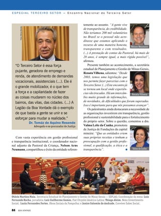 temente ao assunto. “A gente vive
de transparência, de credibilidade.
Não teríamos 200 mil voluntários
no Brasil se o pessoal não acre-
ditasse que estamos aplicando o
recurso de uma maneira honesta,
transparente e com resultados.
(...) A prestação de contas da Pastoral, há mais de
20 anos, é sempre igual, a mais rígida possível”,
afirmou.
Presente também ao acontecimento, a secretária
estadual de Planejamento e Gestão de Minas Gerais,
RenataVilhena, salientou: “Desde
2003, temos uma legislação que
nos permite fazer parcerias com o
Terceiro Setor. (...) Este encontro já
se tornou um local onde experiên-
cias são trocadas. Há um intercâm-
bio muito grande de informações,
de novidades, de dificuldades que foram superadas.
Isso é importante para que nós possamos avançar”.
Os palestrantes ainda destacaram a necessidade de
as organizações investirem em transparência, gestão
profissional e sustentabilidade para o fortalecimento
do próprio setor. Sobre a questão, comentou a dra.
Valma Leite da Cunha, promotora
de Justiça de Fundações da capital
mineira: “Que as entidades criem
suas próprias receitas e tenham a
preocupação com a gestão profis-
sional, a qualificação, a ética e a
transparência”. Valma da Cunha
Renata Vilhena
“O Terceiro Setor é essa força
pujante, geradora de emprego e
renda, de atendimento de demandas
vocacionais, assistenciais (...). Ele é
o grande mobilizador, é o que tem
a força e a capilaridade de fazer
as coisas mudarem no núcleo dos
bairros, das vilas, das cidades. (...) A
Legião da Boa Vontade dá o exemplo
de que basta a gente se unir e se
esforçar para mudar a realidade.”
Dr. Tomáz de Aquino Resende
Advogado e ex-procurador de Justiça
Nelson Neumann
Otávio Martins Maia, Secretaria Estadual de Planejamento e Gestão de Minas Gerais — SEPLAG; Coordenação da mesa: Luiz
Fernando Rocha, jornalista; Luiz Guilherme Gomes, Fiat Chrysler América Latina; Thiago Alvim, Nexo Investimento
Social; Luzia Fernandes Fortes, Obras Sociais da Pampulha; e Janice Salomão de Andrade, Conviver Saber Social.
Com vasta experiência em gestão profissional
e transparência institucional, o coordenador nacio-
nal adjunto da Pastoral da Criança, Nelson Arns
Neumann, compartilhou o êxito da entidade referen-
Fotos:MônicaMendes
E S P E C I A L T E R C E I R O S E T O R — E n c o n t r o N a c i o n a l d o Te r c e i r o S e t o r
86 BOA VONTADE
 