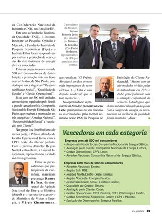 Empresas com até 500 mil consumidores
•	Responsabilidade Social: Companhia Nacional de Energia Elétrica;
•	Avaliação pelo Cliente: Companhia Nacional de Energia Elétrica;
•	Gestão Operacional: CPFL Leste;
•	Abradee Nacional: Companhia Nacional de Energia Elétrica.
Empresas com mais de 500 mil consumidores
•	Abradee Nacional: Elektro;
•	Região Sul: RGE;
•	Regiões Norte/Centro-Oeste: Enersul;
•	Região Nordeste: Energisa Paraíba;
•	Responsabilidade Social: Elektro e Coelce;
•	Qualidade da Gestão: Elektro;
•	Avaliação pelo Cliente: Copel;
•	Gestão Operacional: CPFL Paulista, CPFL Piratininga e Elektro;
•	Gestão Econômico-Financeira: Cosern e CPFL Paulista;
•	Evolução de Desempenho: Energisa Paraíba.
da Confederação Nacional da
Indústria (CNI), em Brasília/DF.
Este ano, a Fundação Nacional
da Qualidade (FNQ), o Instituto
Innovare de Pesquisa Opinião e
Mercado, a Fundação Instituto de
Pesquisa Econômicas (Fipe) e o
Instituto Ethos foram responsáveis
por avaliar a prestação de serviço
das 46 distribuidoras de energia
elétrica associadas.
Entre as empresas com mais de
500 mil consumidores de distri-
buição, a premiação máxima ficou
com a Elektro, de São Paulo, com
destaque nas categorias “Respon-
sabilidade Social”, “Qualidade da
Gestão” e “Gestão Operacional”.
Já as com até 500 mil unidades
consumidorasespalhadaspeloBrasil,
agrandevencedorafoiaCompanhia
Nacional de Energia Elétrica de São
Paulo, que recebeu a premiação em
trêscategorias:“AbradeeNacional”,
“ResponsabilidadeSocial”e“Avalia-
ção pelo Cliente”.
No grupo das distribuidoras de
menor porte, o Prêmio Abradee de
Gestão Operacional ficou com a
CPFL Leste, do interior paulista.
Com o prêmio Abradee Região
Norte/Centro-Oeste, a Enersul foi
escolhida, representando o estado
sul-mato-grossense.
Entre as perso-
nalidades que par-
ticiparam da ceri-
mônia, marcaram
presença Romeu
Rufino, diretor-
-geral da Agência
Nacional de Energia Elétrica
(Aneel) e o secretário-executivo
do Ministério de Minas e Ener-
gia, e Márcio Zimmermann,
Vencedoras em cada categoria
que ressaltou: “O Prêmio
Abradee é um dos eventos
mais importantes do setor
elétrico. (...) Esta é uma
disputa saudável, que só
traz melhorias”.
Na oportunidade, o pre-
sidentedaAbradee,NelsonFonseca
Leite, parabenizou no seu discurso
as distribuidoras pelo melhor re-
sultado desde 1999 na Pesquisa de
Satisfação do Cliente Re-
sidencial. “Mesmo com as
adversidades vividas pelas
distribuidoras em 2013 e
2014, principalmente com
a situação conjuntural do
cenário hidrológico que
elevousubstancialmenteasdespesas
com a compra de energia, os inves-
timentos na melhoria da qualidade
foram mantidos”, disse.
Márcio Zimmermann
Romeu Rufino
O presidente
da Abradee,
Nelson
Fonseca Leite
(C), ladeado
por Sidemar
de Almeida
(E) e Paulo
Medeiros,
representantes
da LBV que
prestigiaram o
evento.
BOA VONTADE 89
 