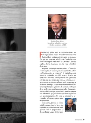 RaquelBertolin
José de Paiva Netto,
jornalista, radialista e escritor.
É diretor-presidente da LBV.
F
echar os olhos para a violência contra as
crianças e seus cruéis desdobramentos é uma
barbaridade ainda muito presente no mundo.
É o que nos mostra o relatório do Fundo das Na-
ções Unidas para a Infância (o Unicef) “Ocultos
à plena luz”, divulgado no dia 4 de setembro
deste ano. 
Segundo esse órgão internacional: “É a maior
compilação de dados jamais realizada sobre
violência contra a criança”. O trabalho, com
núme­ros coletados em 190 países, detalha as
terríveis e duráveis consequências de agressões
sofridas na fase infantojuvenil. As vítimas, pos-
teriormente, se tornam adultos mais propensos a
ficar sem emprego, a viver na pobreza e a manifes-
tar comportamento agressivo. E aqui um ponto que
deve ser levado em alta consideração. Os pesqui-
sadores observam que o estudo diz respeito apenas
aos indivíduos que puderam e quiseram responder
aos questionamentos. Ou seja, as estimativas le-
vantadas refletem pequena parte
do problema. 
Isso ocorre, porque as comu-
nidades, as escolas, os lares não
cumprem devidamente suas obri-
gações com os pequeninos. O
dr. Anthony Lake, diretor-exe- Anthony Lake
Divulgação
BOA VONTADE 9
 