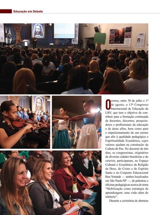 O
correu, entre 30 de julho e 1º
de agosto, o 13º Congresso
Internacional de Educação da
LBV, que tem o objetivo de con-
tribuir para a formação continuada
de docentes, discentes, pesquisa-
dores e profissionais da educação
e de áreas afins, bem como para
o impulsionamento de um ensino
que alie à qualidade pedagógica a
Espiritualidade Ecumênica, cujos
valores ajudam na construção da
Cultura de Paz. No decorrer de três
dias, os congressistas, originários
de diversas cidades brasileiras e do
exterior, participaram, no Espaço
Cultural e Ecumênico da Religião
de Deus, do Cristo e do Espírito
Santo e no Conjunto Educacional
Boa Vontade — ambos localizados
em São Paulo/SP —, de palestras e
oficinaspedagógicasacercadotema
“Mobilização como estratégia de
aprendizagem: uma visão além do
intelecto”.
Durante a cerimônia de abertura
Educação em Debate
 