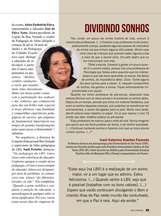 “Vou contar um pouco da minha história de vida, comum à
maioria dos professores. (...) Comecei a ser professora muito jovem,
praticamente criança, ajudando algumas pessoas da redondeza
da minha rua que tinham alguma dificuldade. Minha casa
vivia cheia de crianças que queriam saber alguma coisa
a mais do que a escola dizia. Era pelo teatro que eu
me comunicava com elas.
“Odiei a escola. Comecei a gostar um pouco quan-
do fiz o ensino médio, porque tive uma professora de
Psicologia que falava sobre assuntos que me interes-
savam e que não havia aprendido na escola. Ela falava
de sonhos, da importância deles. Dizia: ‘Conte alguns
dos seus sonhos para a classe’. E, naquele compartilhar
de sonhos, ela ganhou a turma. Fiquei extremamente im-
pressionada com aquilo.
“Quando me tornei professora de pré-escola, desenvolvi essa
mesma técnica com os meus alunos e ia anotando os sonhos deles.
Depois de um tempo, percebi que tinha um material fantástico, que
eram os sonhos daquelas crianças, que poderiam se transformar em
ensinamentos, a serem divulgados para os pais. Muito mais tarde,
decidi colocar esse trabalho no papel. Foi aí que nasceu o livro Tá
pronto seu lobo: didática prática na pré-escola.
“Essa professora me marcou para o resto da vida. Nunca imaginei
que aquilo que ela fazia pudesse ser teoria, e da melhor qualidade.
(...) Continuei contando sonhos e fazendo com que os meus alunos
contem sonhos. (...)”
Ivani Catarina Arantes Fazenda
Professora doutora em Antropologia pela Universidade de São Paulo (USP),
mestre em Filosofia da Educação pela Pontifícia Universidade Católica de São
Paulo (PUC-SP) e livre-docente em Didática pela Universidade Estadual
Paulista Júlio de Mesquita Filho (Unesp) e pesquisadora da Unesco.
Dividindo sonhos
“Estar aqui [na LBV] é a realização de um sonho
maior, vir a um lugar que eu admiro. Estou
felicíssima. (...) Quando venho à LBV, vejo que
é possível [trabalhar com os bons valores]. (...)
Espero que vocês continuem divulgando o Bem e
criando ilhas de Paz neste mundo tão conturbado,
em que a Paz é rara. Aqui ela existe.”
doevento,AlziroPaolottidePaiva,
representando o educador José de
Paiva Netto, diretor-presidente da
Legião da Boa Vontade e criador
da Pedagogia do Afeto (dirigida a
crianças de até os 10 anos de
idade) e da Pedagogia
do Cidadão Ecumê-
nico (que abrange
a educação de in-
divíduos a partir
dos11anos),cum-
primentou os pre-
sentes. “Minhas
cordiais saudações
a vocês, que transfor-
mam vidas diariamente.
Muito nos honra poder contar
com a participação dos senhores
e das senhoras, que comparecem
para dar um brilho todo especial
à nossa abertura, cuja finalidade
é compartilhar experiências peda-
gógicas de sucesso, que julgamos
de fundamental importância nos
tempos de grandes transformações
pelas quais passa a Humanidade”,
salientou.
Na sequência, a diretora do
Conjunto Educacional BoaVontade
e supervisora da linha pedagógica
da LBV, Suelí Periotto, destacou:
“Na pedagogia da LBV, temos
Jesus como referência de educador.
Conforme apregoa o criador dessa
pedagogia,oCristoénossoexemplo
de educador, falava aos desiguais;
por meio de parábolas, se comuni-
cava com ʻalunosʼ tão diferentes,
letrados ou não”. Ela completou:
“Quando a gente mobiliza e con-
quista a atenção do educando, a
aprendizagem de qualquer saber se
torna significativa. Por isso, vamos
trazer nesses dias de congresso di-
BOA VONTADE 95
 