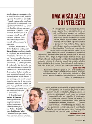 áreadaeducação,mostrandoovalor
de mobilizar e de levar o estudante
a gostar do conteúdo ensinado.
“Quando você acredita em alguém
e oferece a ele a oportunidade, con-
segue mover multidões. (...) Então,
esteBrasiltemjeito,porqueaspes-
soas vibram e, por isso, criam
e inovam. Foi isso que eu vi
em cada cômodo da LBV,
em cada sala que visitei,
em cada criança acolhida,
emcadarefeiçãoqueeuvi”,
comentou.
Presente ao encontro, o
diretor da Editora Cortez, José
XavierCortez, ressaltou a atuação
da Legião da Boa Vontade na área
educacional. “Sabemos que educa-
ção é a base de tudo. Quero para-
benizar a LBV por este evento in-
ternacional. (...) Tenho a felicidade
de poder beber das discussões que
estão sendo feitas neste evento. Não
tenho dúvidas: ensinar às crianças
desde cedo a Cultura de Paz tem
uma importância grande para o
desenvolvimento do ser humano. O
que vimos aqui cria em nós uma ex-
pectativa muito boa de que, como a
professora Ivani falou, o Brasil tem
jeito. Fico agradecido a vocês por
maisesteevento,quefazcom
que o nosso país cresça e
se conscientize.”
O desembargador
Nelson Calandra
esteveigualmenteno
congresso, represen-
tandoopresidentedo
Tribunal de Justiça de
São Paulo, o desembar-
gadorJoséRenatoNalini.
Calandraafirmouqueoensino,
“nassuasmaisdiversasvertentes,é
“A educação com Espiritualidade Ecumênica
busca o que há dentro do Espírito Eterno de
cada indivíduo, uma bagagem que ele já pos-
sui e que agrega ao conhecimento que os
educadores mediam. Alguém pode conside-
rar que pessoas espiritualizadas devam ser
passivas, sem criticidade e que aceitam tudo
o que ouvem. Pelo contrário. Hoje, o que a
gente não quer são alunos passivos. Para isso,
a Espiritualidade Ecumênica é determinante,
porque, quando o coração de uma criança e de um
jovem é enriquecido com valores éticos, ecumênicos
e espirituais, maior facilidade eles têm de lidar com os desafios,
para dizer ‘não’ à droga, à marginalidade, a tantas coisas a que,
infelizmente, está sujeita. Educar com Espiritualidade Ecumênica é
enriquecer o interior do educando, levando-o a um saber solidário.
O educador Paiva Netto diz que ‘Espiritualidade Ecumênica depre-
ende ética no seu mais exalçado sentido e correspondente ação’.”
Suelí Periotto
Supervisora da linha pedagógica da LBV e diretora do Conjunto
Educacional Boa Vontade (formado pela Supercreche Jesus e pelo
Instituto de Educação José de Paiva Netto), localizado na capital
paulista, e doutoranda em Educação pela Pontifícia Universidade
Católica de São Paulo (PUC-SP)
“Vocês já devem ter ouvido falar da ‘geração nem-nem’,
que corresponde a um percentual de jovens no Brasil
que nem estuda, nem trabalha. São pessoas que não
se sentem atraídas pela escola e que, por causa da
baixa qualificação, são impedidas de ocupar vagas
no mercado de trabalho. Como é que a gente faz
para despertar o interesse desses jovens para que
não se sintam afastados pela escola? (...) É preciso
fazer com que o educando coloque a ‘mão na mas-
sa’, que se veja como protagonista do aprendizado.
Trabalhar com histórias, teatro, vídeos é outra prática
bem-sucedida que contribui para a mobilização.”
Daniel Guimarães
Professor e cientista social
Uma visão além
do intelecto
BOA VONTADE 97
 