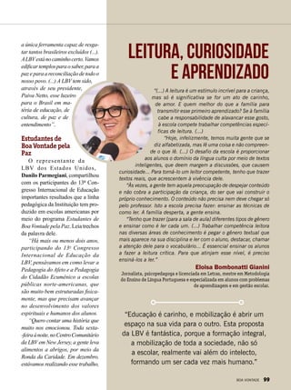 “(...) A leitura é um estímulo incrível para a criança,
mas só é significativa se for um ato de carinho,
de amor. E quem melhor do que a família para
transmitir esse primeiro aprendizado? Se à família
cabe a responsabilidade de alavancar esse gosto,
à escola compete trabalhar competências especí-
ficas de leitura. (...)
“Hoje, infelizmente, temos muita gente que se
diz alfabetizada, mas lê uma coisa e não compreen­
de o que lê. (...) O desafio da escola é proporcionar
aos alunos o domínio da língua culta por meio de textos
inteligentes, que deem margem a discussões, que causem
curiosidade... Para torná-lo um leitor competente, tenho que trazer
textos reais, que acrescentem à vivência dele.
“Às vezes, a gente tem aquela preocupação de despejar conteúdo
e não cobra a participação da criança, do ser que vai construir o
próprio conhecimento. O conteúdo não precisa nem deve chegar só
pelo professor. Isto a escola precisa fazer: ensinar as técnicas de
como ler. A família desperta, a gente ensina.
“Tenho que trazer [para a sala de aula] diferentes tipos de gênero
e ensinar como é ler cada um. (...) Trabalhar competência leitora
nas diversas áreas de conhecimento é pegar o gênero textual que
mais aparece na sua disciplina e ler com o aluno, destacar, chamar
a atenção dele para o vocabulário... É essencial ensinar os alunos
a fazer a leitura crítica. Para que atinjam esse nível, é preciso
ensiná-los a ler.”
Eloisa Bombonatti Gianini
Jornalista, psicopedagoga e licenciada em Letras, mestre em Metodologia
do Ensino de Língua Portuguesa e especializada em alunos com problemas
de aprendizagem e em gestão escolar.
Leitura, curiosidade
e aprendizado
“Educação é carinho, e mobilização é abrir um
espaço na sua vida para o outro. Esta proposta
da LBV é fantástica, porque a formação integral,
a mobilização de toda a sociedade, não só
a escolar, realmente vai além do intelecto,
formando um ser cada vez mais humano.”
a única ferramenta capaz de resga-
tar tantos brasileiros excluídos (...).
ALBVestánocaminhocerto.Vamos
edificartemplosparaosaber,paraa
pazeparaareconciliaçãodetodoo
nosso povo. (...) A LBV tem sido,
através de seu presidente,
Paiva Netto, esse luzeiro
para o Brasil em ma-
téria de educação, de
cultura, de paz e de
entendimento”.
Estudantes de
Boa Vontade pela
Paz
O representante da
LBV dos Estados Unidos,
Danilo Parmegiani, compartilhou
com os participantes do 13º Con-
gresso Internacional de Educação
importantes resultados que a linha
pedagógica da Instituição tem pro-
duzido em escolas americanas por
meio do programa Estudantes de
Boa Vontade pela Paz. Leia trechos
da palavra dele.
“Há mais ou menos dois anos,
participando do 13o
Congresso
Internacional de Educação da
LBV, pensávamos em como levar a
Pedagogia do Afeto e a Pedagogia
do Cidadão Ecumênico a escolas
públicas norte-americanas, que
são muito bem estruturadas fisica-
mente, mas que precisam avançar
no desenvolvimento dos valores
espirituais e humanos dos alunos.
“Quero contar uma história que
muito nos emocionou. Toda sexta-
-feiraànoite,noCentroComunitário
da LBV em New Jersey, a gente leva
alimentos a abrigos, por meio da
Ronda da Caridade. Em dezembro,
estávamos realizando esse trabalho,
BOA VONTADE 99
 