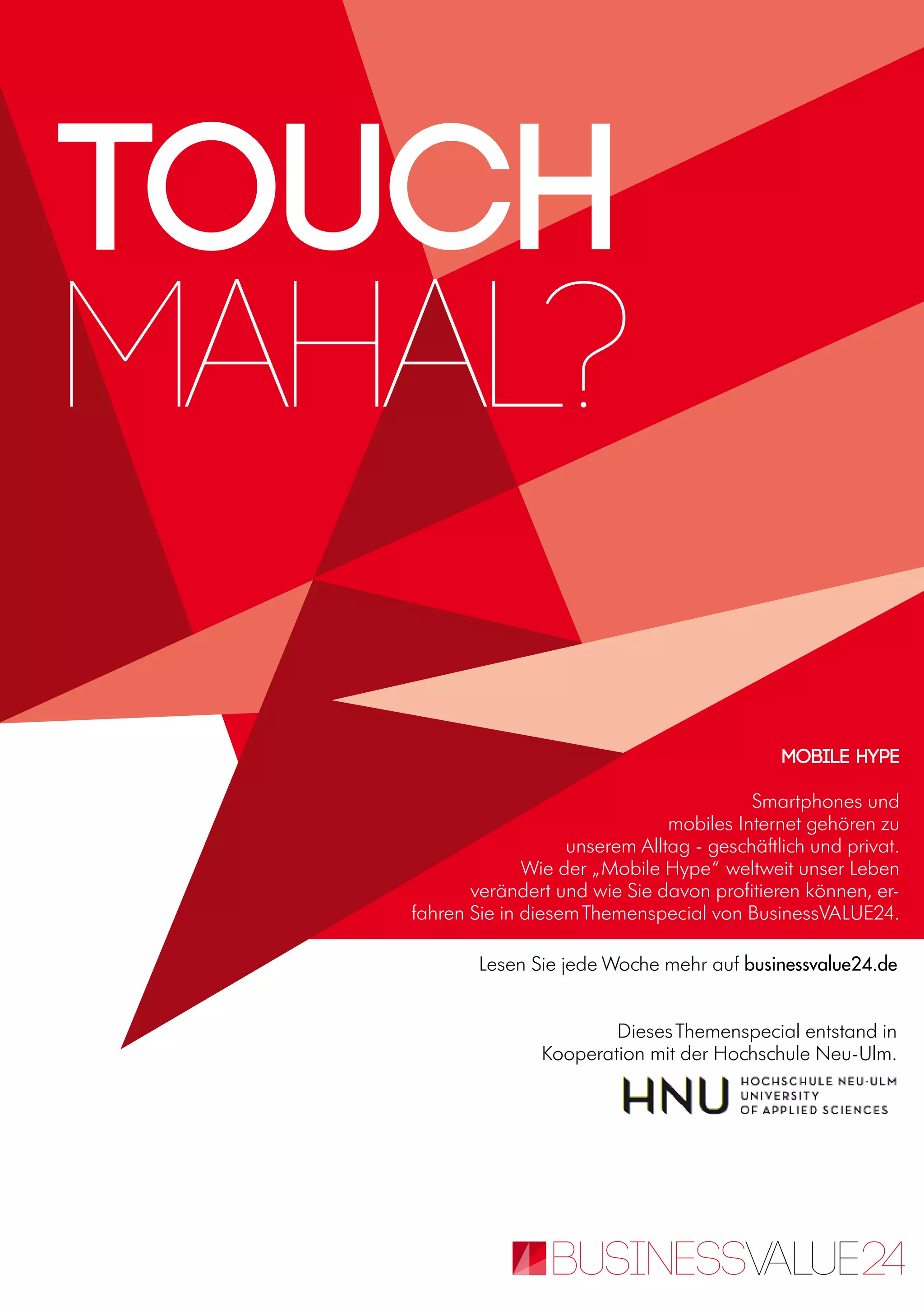 Lesen Sie jede Woche mehr auf businessvalue24.de
DiesesThemenspecial entstand in
Kooperation mit der Hochschule Neu-Ulm.
Mobile Hype
Smartphones und
mobiles Internet gehören zu
unserem Alltag - geschäftlich und privat.
Wie der „Mobile Hype“ weltweit unser Leben
verändert und wie Sie davon profitieren können, er-
fahren Sie in diesemThemenspecial von BusinessVALUE24.
Touch
Mahal?
 