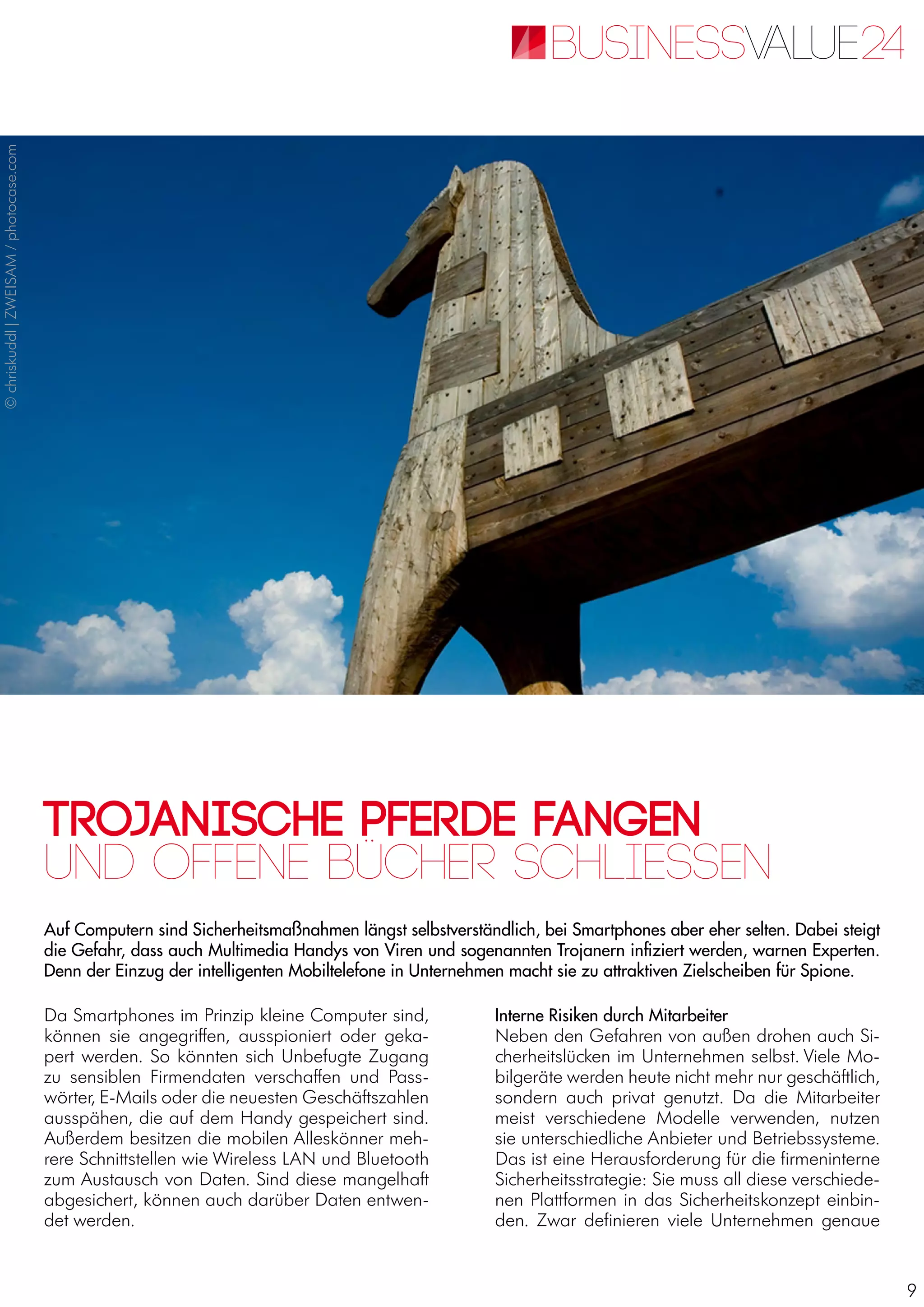 9
Trojanische Pferde fangen
Auf Computern sind Sicherheitsmaßnahmen längst selbstverständlich, bei Smartphones aber eher selten. Dabei steigt
die Gefahr, dass auch Multimedia Handys von Viren und sogenannten Trojanern infiziert werden, warnen Experten.
Denn der Einzug der intelligenten Mobiltelefone in Unternehmen macht sie zu attraktiven Zielscheiben für Spione.
Und offene Bücher schliessen
Da Smartphones im Prinzip kleine Computer sind,
können sie angegriffen, ausspioniert oder geka-
pert werden. So könnten sich Unbefugte Zugang
zu sensiblen Firmendaten verschaffen und Pass-
wörter, E-Mails oder die neuesten Geschäftszahlen
ausspähen, die auf dem Handy gespeichert sind.
Außerdem besitzen die mobilen Alleskönner meh-
rere Schnittstellen wie Wireless LAN und Bluetooth
zum Austausch von Daten. Sind diese mangelhaft
abgesichert, können auch darüber Daten entwen-
det werden.
Interne Risiken durch Mitarbeiter
Neben den Gefahren von außen drohen auch Si-
cherheitslücken im Unternehmen selbst. Viele Mo-
bilgeräte werden heute nicht mehr nur geschäftlich,
sondern auch privat genutzt. Da die Mitarbeiter
meist verschiedene Modelle verwenden, nutzen
sie unterschiedliche Anbieter und Betriebssysteme.
Das ist eine Herausforderung für die firmeninterne
Sicherheitsstrategie: Sie muss all diese verschiede-
nen Plattformen in das Sicherheitskonzept einbin-
den. Zwar definieren viele Unternehmen genaue
©chriskuddl|ZWEISAM/photocase.com
 