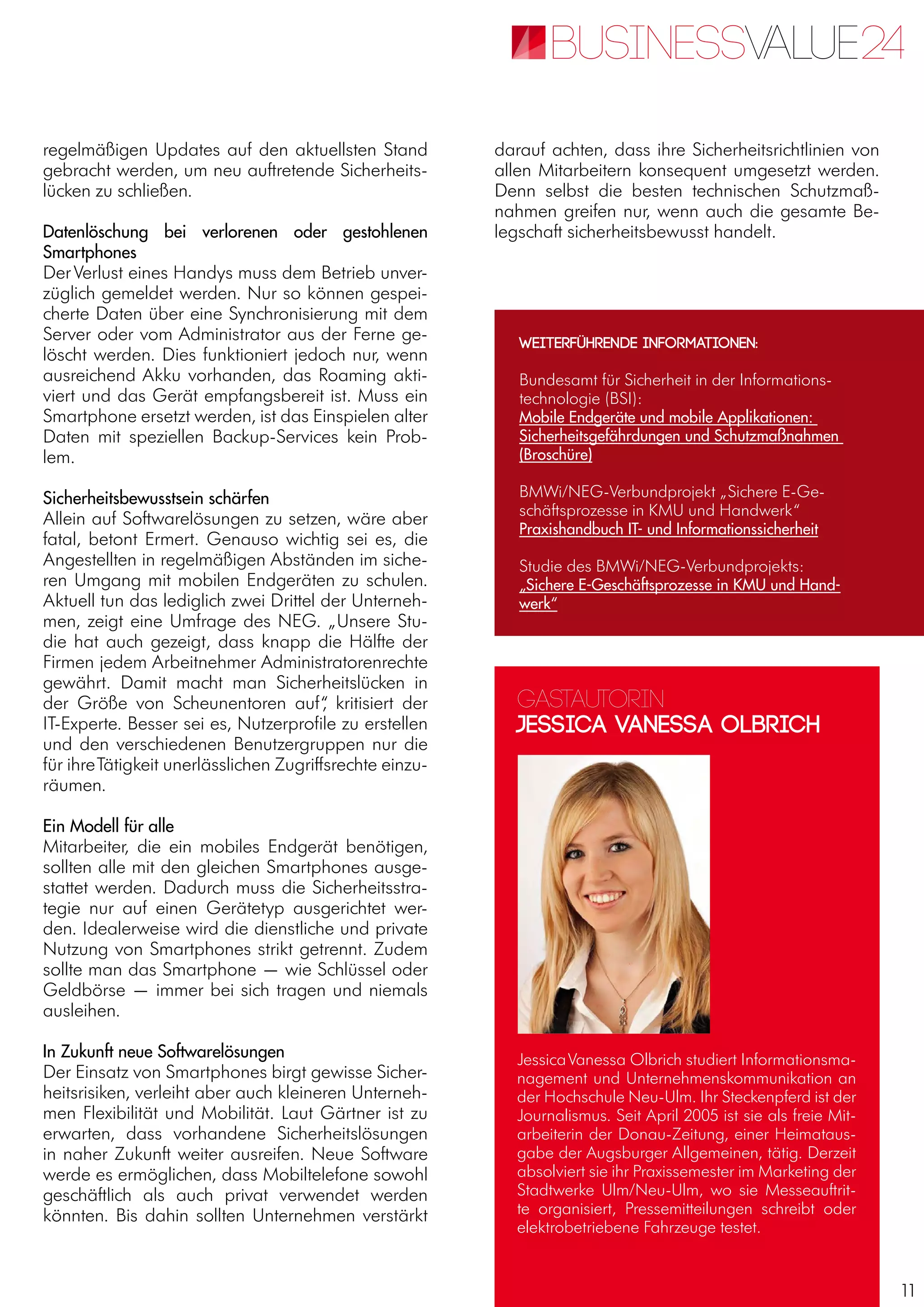 11
regelmäßigen Updates auf den aktuellsten Stand
gebracht werden, um neu auftretende Sicherheits-
lücken zu schließen.
Datenlöschung bei verlorenen oder gestohlenen
Smartphones
DerVerlust eines Handys muss dem Betrieb unver-
züglich gemeldet werden. Nur so können gespei-
cherte Daten über eine Synchronisierung mit dem
Server oder vom Administrator aus der Ferne ge-
löscht werden. Dies funktioniert jedoch nur, wenn
ausreichend Akku vorhanden, das Roaming akti-
viert und das Gerät empfangsbereit ist. Muss ein
Smartphone ersetzt werden, ist das Einspielen alter
Daten mit speziellen Backup-Services kein Prob-
lem.
Sicherheitsbewusstsein schärfen
Allein auf Softwarelösungen zu setzen, wäre aber
fatal, betont Ermert. Genauso wichtig sei es, die
Angestellten in regelmäßigen Abständen im siche-
ren Umgang mit mobilen Endgeräten zu schulen.
Aktuell tun das lediglich zwei Drittel der Unterneh-
men, zeigt eine Umfrage des NEG. „Unsere Stu-
die hat auch gezeigt, dass knapp die Hälfte der
Firmen jedem Arbeitnehmer Administratorenrechte
gewährt. Damit macht man Sicherheitslücken in
der Größe von Scheunentoren auf“, kritisiert der
IT-Experte. Besser sei es, Nutzerprofile zu erstellen
und den verschiedenen Benutzergruppen nur die
für ihreTätigkeit unerlässlichen Zugriffsrechte einzu-
räumen.
Ein Modell für alle
Mitarbeiter, die ein mobiles Endgerät benötigen,
sollten alle mit den gleichen Smartphones ausge-
stattet werden. Dadurch muss die Sicherheitsstra-
tegie nur auf einen Gerätetyp ausgerichtet wer-
den. Idealerweise wird die dienstliche und private
Nutzung von Smartphones strikt getrennt. Zudem
sollte man das Smartphone — wie Schlüssel oder
Geldbörse — immer bei sich tragen und niemals
ausleihen.
In Zukunft neue Softwarelösungen
Der Einsatz von Smartphones birgt gewisse Sicher-
heitsrisiken, verleiht aber auch kleineren Unterneh-
men Flexibilität und Mobilität. Laut Gärtner ist zu
erwarten, dass vorhandene Sicherheitslösungen
in naher Zukunft weiter ausreifen. Neue Software
werde es ermöglichen, dass Mobiltelefone sowohl
geschäftlich als auch privat verwendet werden
könnten. Bis dahin sollten Unternehmen verstärkt
darauf achten, dass ihre Sicherheitsrichtlinien von
allen Mitarbeitern konsequent umgesetzt werden.
Denn selbst die besten technischen Schutzmaß-
nahmen greifen nur, wenn auch die gesamte Be-
legschaft sicherheitsbewusst handelt.
Gastautorin
Jessica Vanessa Olbrich
JessicaVanessa Olbrich studiert Informationsma-
nagement und Unternehmenskommunikation an
der Hochschule Neu-Ulm. Ihr Steckenpferd ist der
Journalismus. Seit April 2005 ist sie als freie Mit-
arbeiterin der Donau-Zeitung, einer Heimataus-
gabe der Augsburger Allgemeinen, tätig. Derzeit
absolviert sie ihr Praxissemester im Marketing der
Stadtwerke Ulm/Neu-Ulm, wo sie Messeauftrit-
te organisiert, Pressemitteilungen schreibt oder
elektrobetriebene Fahrzeuge testet.
Weiterführende Informationen:
Bundesamt für Sicherheit in der Informations-
technologie (BSI):
Mobile Endgeräte und mobile Applikationen:
Sicherheitsgefährdungen und Schutzmaßnahmen
(Broschüre)
BMWi/NEG-Verbundprojekt „Sichere E-Ge-
schäftsprozesse in KMU und Handwerk“
Praxishandbuch IT- und Informationssicherheit
Studie des BMWi/NEG-Verbundprojekts:
„Sichere E-Geschäftsprozesse in KMU und Hand-
werk“
 