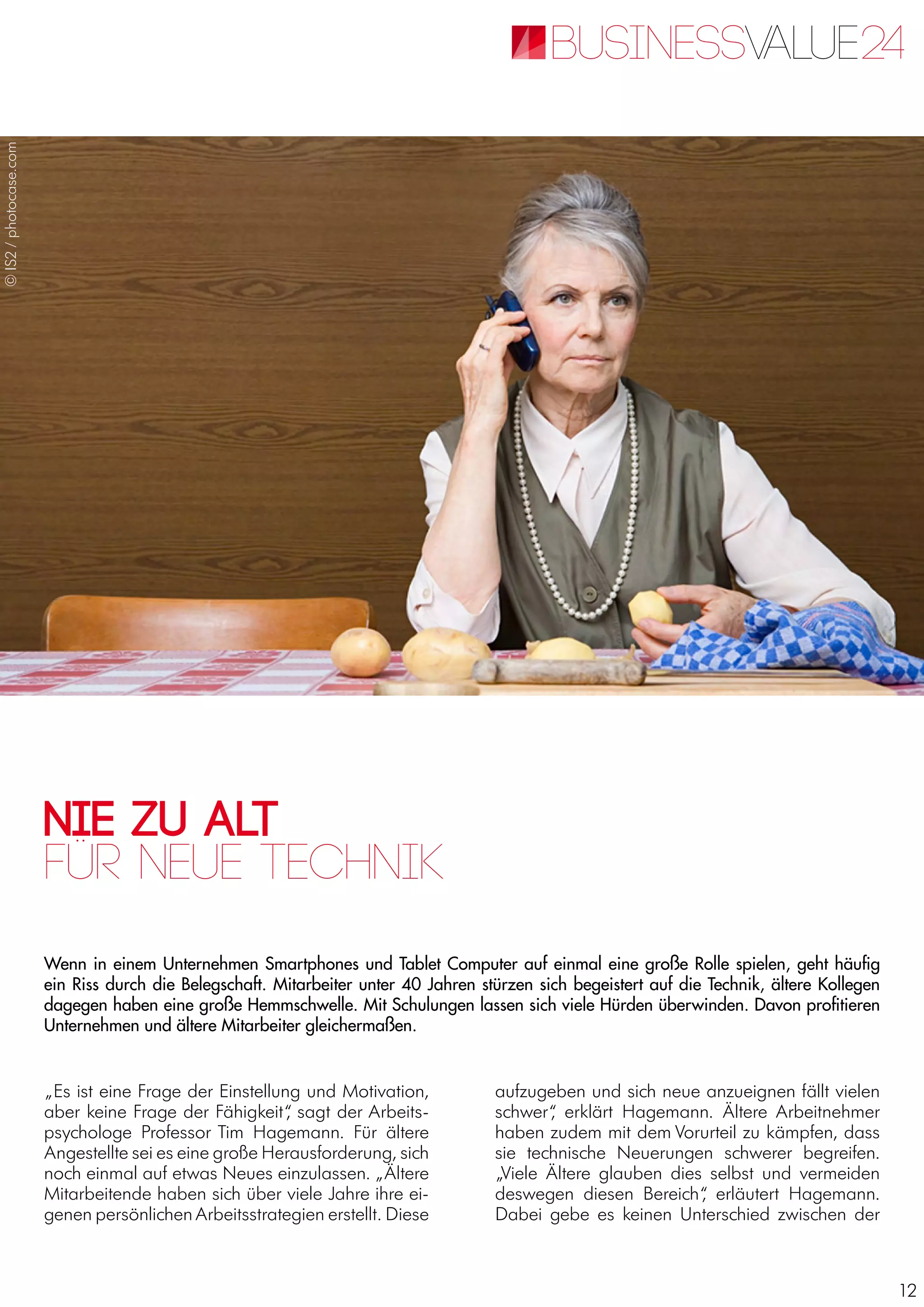 12
Nie zu alt
Wenn in einem Unternehmen Smartphones und Tablet Computer auf einmal eine große Rolle spielen, geht häufig
ein Riss durch die Belegschaft. Mitarbeiter unter 40 Jahren stürzen sich begeistert auf die Technik, ältere Kollegen
dagegen haben eine große Hemmschwelle. Mit Schulungen lassen sich viele Hürden überwinden. Davon profitieren
Unternehmen und ältere Mitarbeiter gleichermaßen.
für neue Technik
„Es ist eine Frage der Einstellung und Motivation,
aber keine Frage der Fähigkeit“, sagt der Arbeits-
psychologe Professor Tim Hagemann. Für ältere
Angestellte sei es eine große Herausforderung, sich
noch einmal auf etwas Neues einzulassen. „Ältere
Mitarbeitende haben sich über viele Jahre ihre ei-
genen persönlichen Arbeitsstrategien erstellt. Diese
aufzugeben und sich neue anzueignen fällt vielen
schwer“, erklärt Hagemann. Ältere Arbeitnehmer
haben zudem mit dem Vorurteil zu kämpfen, dass
sie technische Neuerungen schwerer begreifen.
„Viele Ältere glauben dies selbst und vermeiden
deswegen diesen Bereich“, erläutert Hagemann.
Dabei gebe es keinen Unterschied zwischen der
©IS2/photocase.com
 