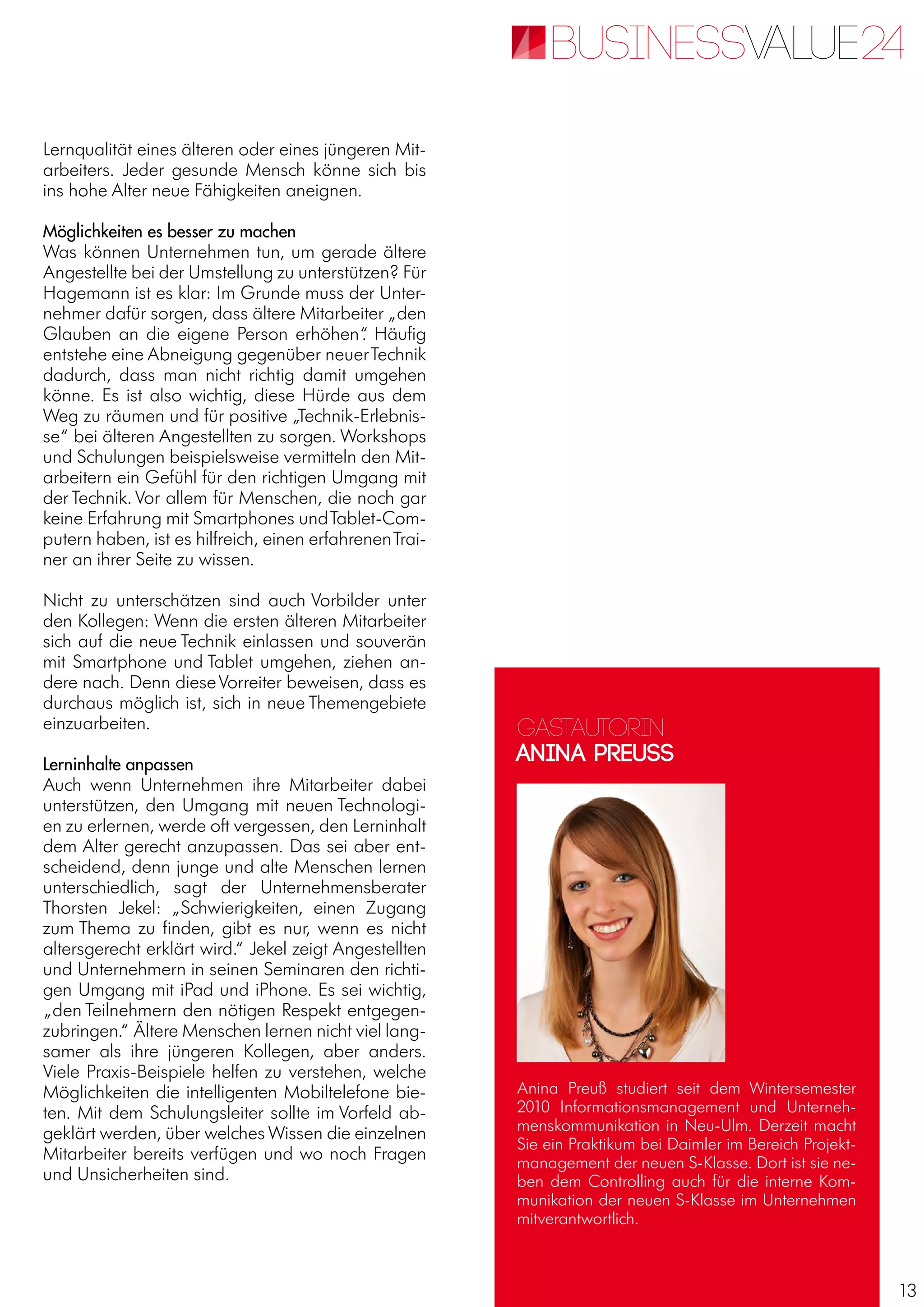 13
Lernqualität eines älteren oder eines jüngeren Mit-
arbeiters. Jeder gesunde Mensch könne sich bis
ins hohe Alter neue Fähigkeiten aneignen.
Möglichkeiten es besser zu machen
Was können Unternehmen tun, um gerade ältere
Angestellte bei der Umstellung zu unterstützen? Für
Hagemann ist es klar: Im Grunde muss der Unter-
nehmer dafür sorgen, dass ältere Mitarbeiter „den
Glauben an die eigene Person erhöhen“. Häufig
entstehe eine Abneigung gegenüber neuerTechnik
dadurch, dass man nicht richtig damit umgehen
könne. Es ist also wichtig, diese Hürde aus dem
Weg zu räumen und für positive „Technik-Erlebnis-
se“ bei älteren Angestellten zu sorgen. Workshops
und Schulungen beispielsweise vermitteln den Mit-
arbeitern ein Gefühl für den richtigen Umgang mit
der Technik. Vor allem für Menschen, die noch gar
keine Erfahrung mit Smartphones undTablet-Com-
putern haben, ist es hilfreich, einen erfahrenenTrai-
ner an ihrer Seite zu wissen.
Nicht zu unterschätzen sind auch Vorbilder unter
den Kollegen: Wenn die ersten älteren Mitarbeiter
sich auf die neue Technik einlassen und souverän
mit Smartphone und Tablet umgehen, ziehen an-
dere nach. Denn dieseVorreiter beweisen, dass es
durchaus möglich ist, sich in neue Themengebiete
einzuarbeiten.
Lerninhalte anpassen
Auch wenn Unternehmen ihre Mitarbeiter dabei
unterstützen, den Umgang mit neuen Technologi-
en zu erlernen, werde oft vergessen, den Lerninhalt
dem Alter gerecht anzupassen. Das sei aber ent-
scheidend, denn junge und alte Menschen lernen
unterschiedlich, sagt der Unternehmensberater
Thorsten Jekel: „Schwierigkeiten, einen Zugang
zum Thema zu finden, gibt es nur, wenn es nicht
altersgerecht erklärt wird.“ Jekel zeigt Angestellten
und Unternehmern in seinen Seminaren den richti-
gen Umgang mit iPad und iPhone. Es sei wichtig,
„den Teilnehmern den nötigen Respekt entgegen-
zubringen.“ Ältere Menschen lernen nicht viel lang-
samer als ihre jüngeren Kollegen, aber anders.
Viele Praxis-Beispiele helfen zu verstehen, welche
Möglichkeiten die intelligenten Mobiltelefone bie-
ten. Mit dem Schulungsleiter sollte im Vorfeld ab-
geklärt werden, über welches Wissen die einzelnen
Mitarbeiter bereits verfügen und wo noch Fragen
und Unsicherheiten sind.
Gastautorin
Anina Preuss
Anina Preuß studiert seit dem Wintersemester
2010 Informationsmanagement und Unterneh-
menskommunikation in Neu-Ulm. Derzeit macht
Sie ein Praktikum bei Daimler im Bereich Projekt-
management der neuen S-Klasse. Dort ist sie ne-
ben dem Controlling auch für die interne Kom-
munikation der neuen S-Klasse im Unternehmen
mitverantwortlich.
 