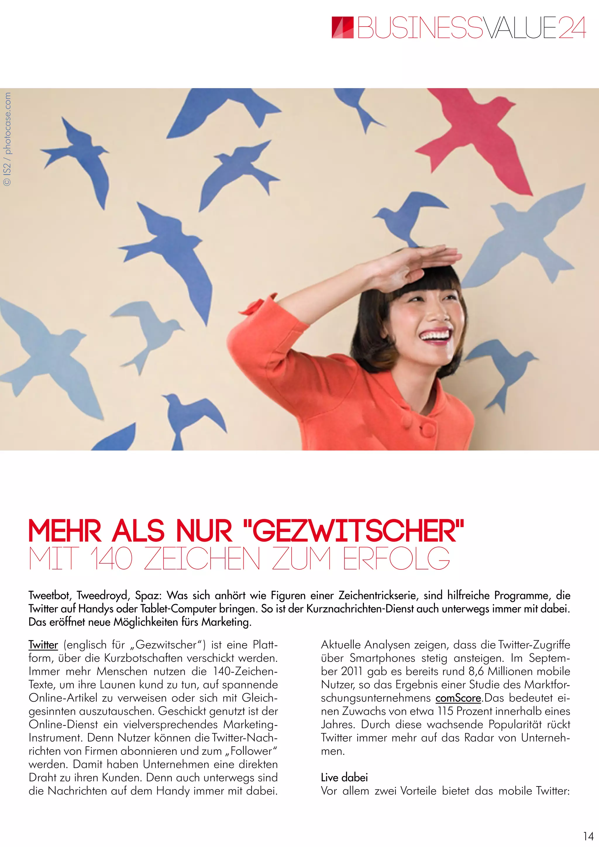 14
Mehr als nur "Gezwitscher"
Tweetbot, Tweedroyd, Spaz: Was sich anhört wie Figuren einer Zeichentrickserie, sind hilfreiche Programme, die
Twitter auf Handys oder Tablet-Computer bringen. So ist der Kurznachrichten-Dienst auch unterwegs immer mit dabei.
Das eröffnet neue Möglichkeiten fürs Marketing.
Mit 140 Zeichen zum Erfolg
Twitter (englisch für „Gezwitscher“) ist eine Platt-
form, über die Kurzbotschaften verschickt werden.
Immer mehr Menschen nutzen die 140-Zeichen-
Texte, um ihre Launen kund zu tun, auf spannende
Online-Artikel zu verweisen oder sich mit Gleich-
gesinnten auszutauschen. Geschickt genutzt ist der
Online-Dienst ein vielversprechendes Marketing-
Instrument. Denn Nutzer können die Twitter-Nach-
richten von Firmen abonnieren und zum „Follower“
werden. Damit haben Unternehmen eine direkten
Draht zu ihren Kunden. Denn auch unterwegs sind
die Nachrichten auf dem Handy immer mit dabei.
Aktuelle Analysen zeigen, dass die Twitter-Zugriffe
über Smartphones stetig ansteigen. Im Septem-
ber 2011 gab es bereits rund 8,6 Millionen mobile
Nutzer, so das Ergebnis einer Studie des Marktfor-
schungsunternehmens comScore.Das bedeutet ei-
nen Zuwachs von etwa 115 Prozent innerhalb eines
Jahres. Durch diese wachsende Popularität rückt
Twitter immer mehr auf das Radar von Unterneh-
men.
Live dabei
Vor allem zwei Vorteile bietet das mobile Twitter:
©IS2/photocase.com
 