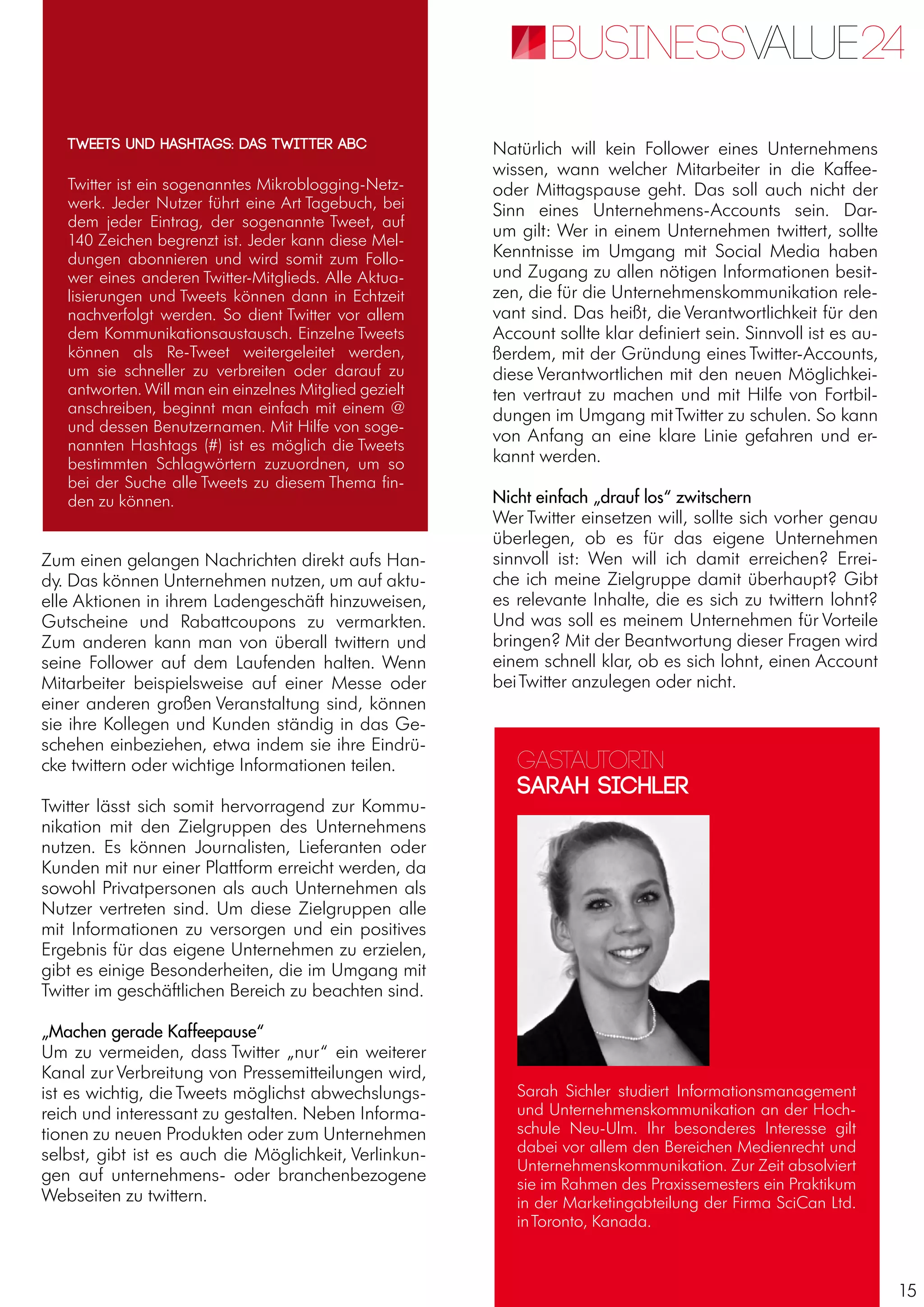 15
Zum einen gelangen Nachrichten direkt aufs Han-
dy. Das können Unternehmen nutzen, um auf aktu-
elle Aktionen in ihrem Ladengeschäft hinzuweisen,
Gutscheine und Rabattcoupons zu vermarkten.
Zum anderen kann man von überall twittern und
seine Follower auf dem Laufenden halten. Wenn
Mitarbeiter beispielsweise auf einer Messe oder
einer anderen großen Veranstaltung sind, können
sie ihre Kollegen und Kunden ständig in das Ge-
schehen einbeziehen, etwa indem sie ihre Eindrü-
cke twittern oder wichtige Informationen teilen.
Twitter lässt sich somit hervorragend zur Kommu-
nikation mit den Zielgruppen des Unternehmens
nutzen. Es können Journalisten, Lieferanten oder
Kunden mit nur einer Plattform erreicht werden, da
sowohl Privatpersonen als auch Unternehmen als
Nutzer vertreten sind. Um diese Zielgruppen alle
mit Informationen zu versorgen und ein positives
Ergebnis für das eigene Unternehmen zu erzielen,
gibt es einige Besonderheiten, die im Umgang mit
Twitter im geschäftlichen Bereich zu beachten sind.
„Machen gerade Kaffeepause“
Um zu vermeiden, dass Twitter „nur“ ein weiterer
Kanal zur Verbreitung von Pressemitteilungen wird,
ist es wichtig, die Tweets möglichst abwechslungs-
reich und interessant zu gestalten. Neben Informa-
tionen zu neuen Produkten oder zum Unternehmen
selbst, gibt ist es auch die Möglichkeit, Verlinkun-
gen auf unternehmens- oder branchenbezogene
Webseiten zu twittern.
Natürlich will kein Follower eines Unternehmens
wissen, wann welcher Mitarbeiter in die Kaffee-
oder Mittagspause geht. Das soll auch nicht der
Sinn eines Unternehmens-Accounts sein. Dar-
um gilt: Wer in einem Unternehmen twittert, sollte
Kenntnisse im Umgang mit Social Media haben
und Zugang zu allen nötigen Informationen besit-
zen, die für die Unternehmenskommunikation rele-
vant sind. Das heißt, die Verantwortlichkeit für den
Account sollte klar definiert sein. Sinnvoll ist es au-
ßerdem, mit der Gründung eines Twitter-Accounts,
diese Verantwortlichen mit den neuen Möglichkei-
ten vertraut zu machen und mit Hilfe von Fortbil-
dungen im Umgang mitTwitter zu schulen. So kann
von Anfang an eine klare Linie gefahren und er-
kannt werden.
Nicht einfach „drauf los“ zwitschern
Wer Twitter einsetzen will, sollte sich vorher genau
überlegen, ob es für das eigene Unternehmen
sinnvoll ist: Wen will ich damit erreichen? Errei-
che ich meine Zielgruppe damit überhaupt? Gibt
es relevante Inhalte, die es sich zu twittern lohnt?
Und was soll es meinem Unternehmen für Vorteile
bringen? Mit der Beantwortung dieser Fragen wird
einem schnell klar, ob es sich lohnt, einen Account
beiTwitter anzulegen oder nicht.
Twitter ist ein sogenanntes Mikroblogging-Netz-
werk. Jeder Nutzer führt eine Art Tagebuch, bei
dem jeder Eintrag, der sogenannte Tweet, auf
140 Zeichen begrenzt ist. Jeder kann diese Mel-
dungen abonnieren und wird somit zum Follo-
wer eines anderen Twitter-Mitglieds. Alle Aktua-
lisierungen und Tweets können dann in Echtzeit
nachverfolgt werden. So dient Twitter vor allem
dem Kommunikationsaustausch. Einzelne Tweets
können als Re-Tweet weitergeleitet werden,
um sie schneller zu verbreiten oder darauf zu
antworten. Will man ein einzelnes Mitglied gezielt
anschreiben, beginnt man einfach mit einem @
und dessen Benutzernamen. Mit Hilfe von soge-
nannten Hashtags (#) ist es möglich die Tweets
bestimmten Schlagwörtern zuzuordnen, um so
bei der Suche alle Tweets zu diesem Thema fin-
den zu können.
Tweets und Hashtags: Das Twitter ABC
Gastautorin
Sarah Sichler
Sarah Sichler studiert Informationsmanagement
und Unternehmenskommunikation an der Hoch-
schule Neu-Ulm. Ihr besonderes Interesse gilt
dabei vor allem den Bereichen Medienrecht und
Unternehmenskommunikation. Zur Zeit absolviert
sie im Rahmen des Praxissemesters ein Praktikum
in der Marketingabteilung der Firma SciCan Ltd.
inToronto, Kanada.
 