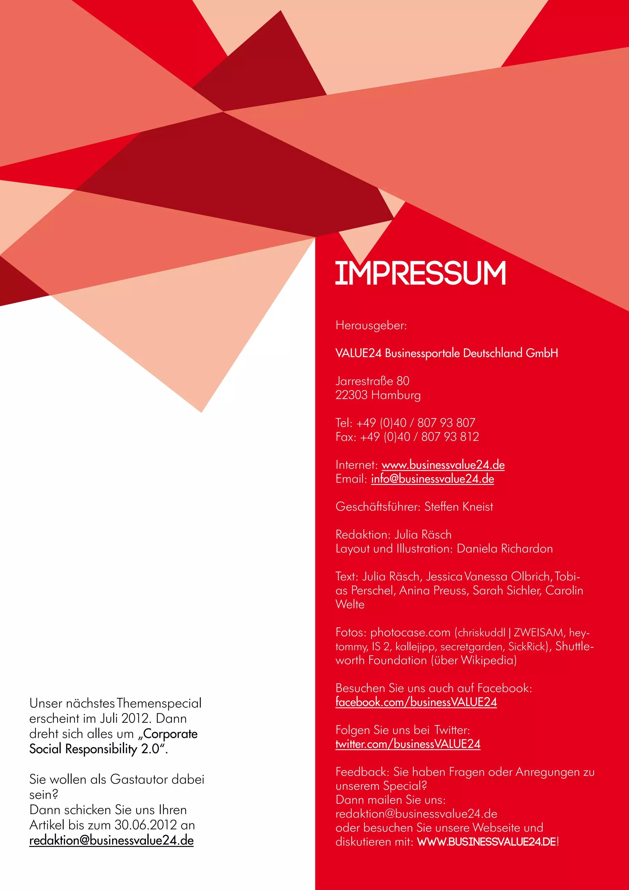 16
Unser nächstesThemenspecial
erscheint im Juli 2012. Dann
dreht sich alles um „Corporate
Social Responsibility 2.0“.
Sie wollen als Gastautor dabei
sein?
Dann schicken Sie uns Ihren
Artikel bis zum 30.06.2012 an
redaktion@businessvalue24.de
Herausgeber:
VALUE24 Businessportale Deutschland GmbH
Jarrestraße 80
22303 Hamburg
Tel: +49 (0)40 / 807 93 807
Fax: +49 (0)40 / 807 93 812
Internet: www.businessvalue24.de
Email: info@businessvalue24.de
Geschäftsführer: Steffen Kneist
Redaktion: Julia Räsch
Layout und Illustration: Daniela Richardon
Text: Julia Räsch, JessicaVanessa Olbrich,Tobi-
as Perschel, Anina Preuss, Sarah Sichler, Carolin
Welte
Fotos: photocase.com (chriskuddl | ZWEISAM, hey-
tommy, IS 2, kallejipp, secretgarden, SickRick), Shuttle-
worth Foundation (über Wikipedia)
Besuchen Sie uns auch auf Facebook:
facebook.com/businessVALUE24
Folgen Sie uns bei Twitter:
twitter.com/businessVALUE24
Feedback: Sie haben Fragen oder Anregungen zu
unserem Special?
Dann mailen Sie uns:
redaktion@businessvalue24.de
oder besuchen Sie unsere Webseite und
diskutieren mit: www.businessvalue24.de!
Impressum
 
