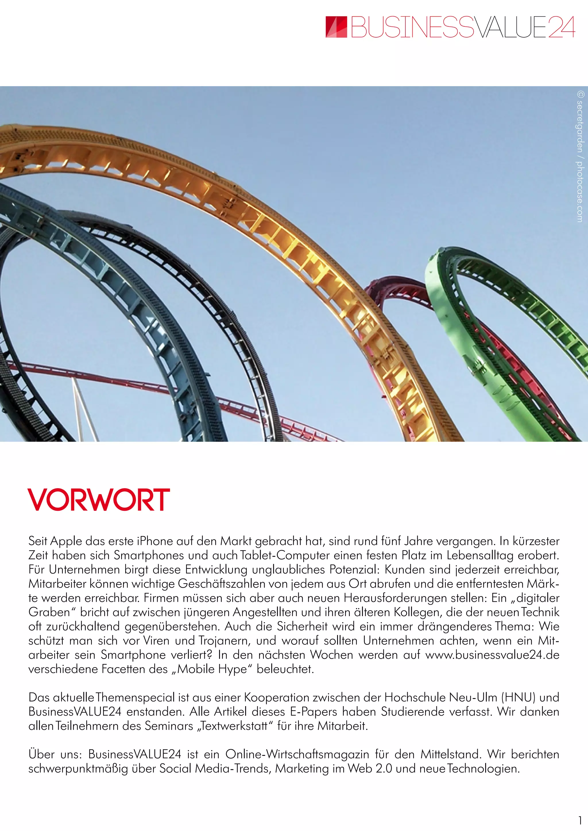 1
Seit Apple das erste iPhone auf den Markt gebracht hat, sind rund fünf Jahre vergangen. In kürzester
Zeit haben sich Smartphones und auch Tablet-Computer einen festen Platz im Lebensalltag erobert.
Für Unternehmen birgt diese Entwicklung unglaubliches Potenzial: Kunden sind jederzeit erreichbar,
Mitarbeiter können wichtige Geschäftszahlen von jedem aus Ort abrufen und die entferntesten Märk-
te werden erreichbar. Firmen müssen sich aber auch neuen Herausforderungen stellen: Ein „digitaler
Graben“ bricht auf zwischen jüngeren Angestellten und ihren älteren Kollegen, die der neuenTechnik
oft zurückhaltend gegenüberstehen. Auch die Sicherheit wird ein immer drängenderes Thema: Wie
schützt man sich vor Viren und Trojanern, und worauf sollten Unternehmen achten, wenn ein Mit-
arbeiter sein Smartphone verliert? In den nächsten Wochen werden auf www.businessvalue24.de
verschiedene Facetten des „Mobile Hype“ beleuchtet.
Das aktuelleThemenspecial ist aus einer Kooperation zwischen der Hochschule Neu-Ulm (HNU) und
BusinessVALUE24 enstanden. Alle Artikel dieses E-Papers haben Studierende verfasst. Wir danken
allenTeilnehmern des Seminars „Textwerkstatt“ für ihre Mitarbeit.
Über uns: BusinessVALUE24 ist ein Online-Wirtschaftsmagazin für den Mittelstand. Wir berichten
schwerpunktmäßig über Social Media-Trends, Marketing im Web 2.0 und neueTechnologien.
VORWORT
©secretgarden/photocase.com
 