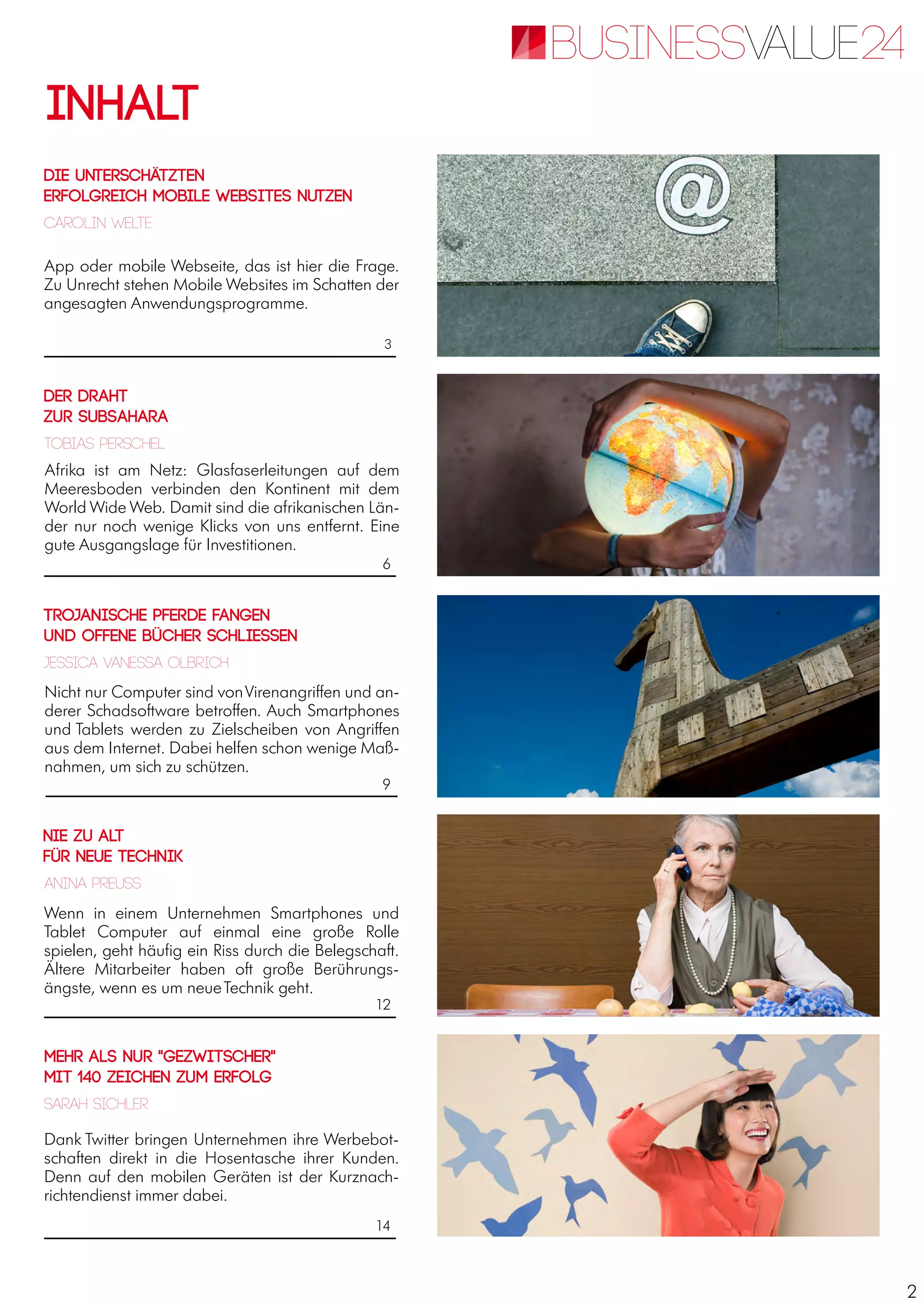 2
App oder mobile Webseite, das ist hier die Frage.
Zu Unrecht stehen Mobile Websites im Schatten der
angesagten Anwendungsprogramme.
Nicht nur Computer sind vonVirenangriffen und an-
derer Schadsoftware betroffen. Auch Smartphones
und Tablets werden zu Zielscheiben von Angriffen
aus dem Internet. Dabei helfen schon wenige Maß-
nahmen, um sich zu schützen.
Afrika ist am Netz: Glasfaserleitungen auf dem
Meeresboden verbinden den Kontinent mit dem
World Wide Web. Damit sind die afrikanischen Län-
der nur noch wenige Klicks von uns entfernt. Eine
gute Ausgangslage für Investitionen.
Wenn in einem Unternehmen Smartphones und
Tablet Computer auf einmal eine große Rolle
spielen, geht häufig ein Riss durch die Belegschaft.
Ältere Mitarbeiter haben oft große Berührungs-
ängste, wenn es um neueTechnik geht.
Dank Twitter bringen Unternehmen ihre Werbebot-
schaften direkt in die Hosentasche ihrer Kunden.
Denn auf den mobilen Geräten ist der Kurznach-
richtendienst immer dabei.
Inhalt
3
6
9
12
14
Die Unterschätzten
Erfolgreich mobile Websites nutzen
Der Draht
zur Subsahara
Nie zu alt
für neue Technik
Mehr als nur "Gezwitscher"
Mit 140 Zeichen zum Erfolg
Carolin Welte
Anina Preuss
Tobias Perschel
Jessica Vanessa Olbrich
Sarah Sichler
Trojanische Pferde fangen
und offene Bücher schliessen
 