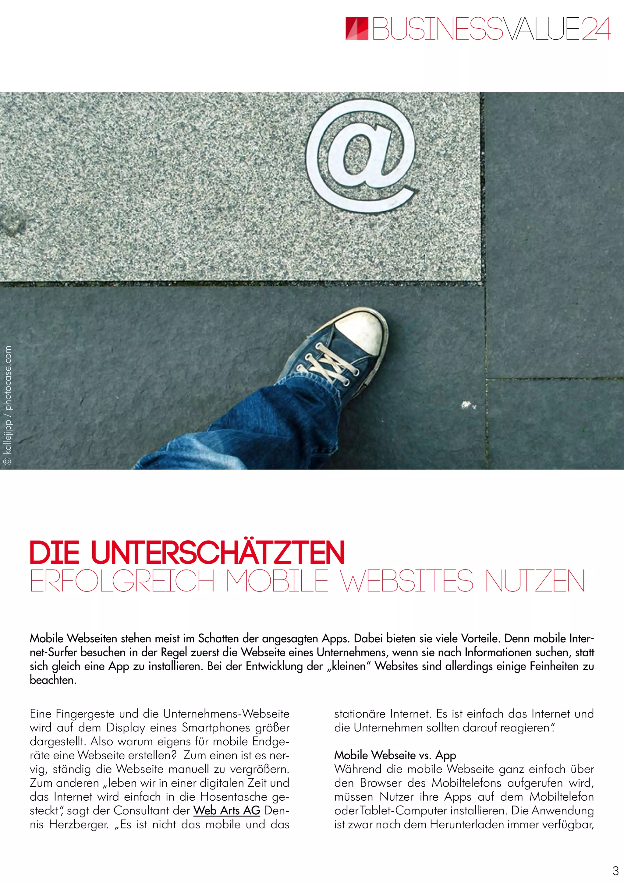 3
Die Unterschätzten
Mobile Webseiten stehen meist im Schatten der angesagten Apps. Dabei bieten sie viele Vorteile. Denn mobile Inter-
net-Surfer besuchen in der Regel zuerst die Webseite eines Unternehmens, wenn sie nach Informationen suchen, statt
sich gleich eine App zu installieren. Bei der Entwicklung der „kleinen“ Websites sind allerdings einige Feinheiten zu
beachten.
Erfolgreich mobile Websites nutzen
Eine Fingergeste und die Unternehmens-Webseite
wird auf dem Display eines Smartphones größer
dargestellt. Also warum eigens für mobile Endge-
räte eine Webseite erstellen? Zum einen ist es ner-
vig, ständig die Webseite manuell zu vergrößern.
Zum anderen „leben wir in einer digitalen Zeit und
das Internet wird einfach in die Hosentasche ge-
steckt“, sagt der Consultant der Web Arts AG Den-
nis Herzberger. „Es ist nicht das mobile und das
stationäre Internet. Es ist einfach das Internet und
die Unternehmen sollten darauf reagieren“.
Mobile Webseite vs. App
Während die mobile Webseite ganz einfach über
den Browser des Mobiltelefons aufgerufen wird,
müssen Nutzer ihre Apps auf dem Mobiltelefon
oderTablet-Computer installieren. Die Anwendung
ist zwar nach dem Herunterladen immer verfügbar,
©kallejipp/photocase.com
 