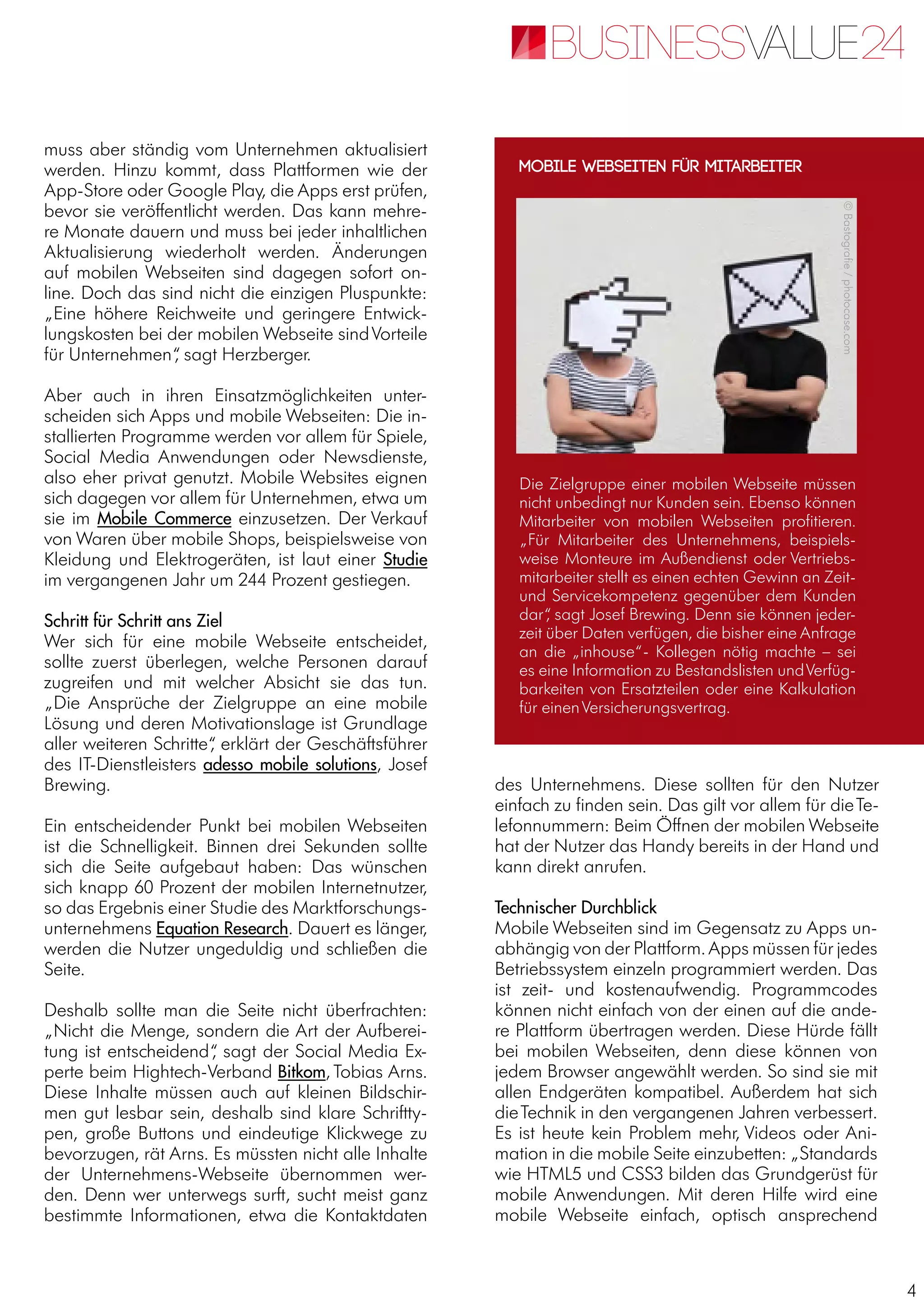 4
muss aber ständig vom Unternehmen aktualisiert
werden. Hinzu kommt, dass Plattformen wie der
App-Store oder Google Play, die Apps erst prüfen,
bevor sie veröffentlicht werden. Das kann mehre-
re Monate dauern und muss bei jeder inhaltlichen
Aktualisierung wiederholt werden. Änderungen
auf mobilen Webseiten sind dagegen sofort on-
line. Doch das sind nicht die einzigen Pluspunkte:
„Eine höhere Reichweite und geringere Entwick-
lungskosten bei der mobilen Webseite sindVorteile
für Unternehmen“, sagt Herzberger.
Aber auch in ihren Einsatzmöglichkeiten unter-
scheiden sich Apps und mobile Webseiten: Die in-
stallierten Programme werden vor allem für Spiele,
Social Media Anwendungen oder Newsdienste,
also eher privat genutzt. Mobile Websites eignen
sich dagegen vor allem für Unternehmen, etwa um
sie im Mobile Commerce einzusetzen. Der Verkauf
von Waren über mobile Shops, beispielsweise von
Kleidung und Elektrogeräten, ist laut einer Studie
im vergangenen Jahr um 244 Prozent gestiegen.
Schritt für Schritt ans Ziel
Wer sich für eine mobile Webseite entscheidet,
sollte zuerst überlegen, welche Personen darauf
zugreifen und mit welcher Absicht sie das tun.
„Die Ansprüche der Zielgruppe an eine mobile
Lösung und deren Motivationslage ist Grundlage
aller weiteren Schritte“, erklärt der Geschäftsführer
des IT-Dienstleisters adesso mobile solutions, Josef
Brewing.
Ein entscheidender Punkt bei mobilen Webseiten
ist die Schnelligkeit. Binnen drei Sekunden sollte
sich die Seite aufgebaut haben: Das wünschen
sich knapp 60 Prozent der mobilen Internetnutzer,
so das Ergebnis einer Studie des Marktforschungs-
unternehmens Equation Research. Dauert es länger,
werden die Nutzer ungeduldig und schließen die
Seite.
Deshalb sollte man die Seite nicht überfrachten:
„Nicht die Menge, sondern die Art der Aufberei-
tung ist entscheidend“, sagt der Social Media Ex-
perte beim Hightech-Verband Bitkom, Tobias Arns.
Diese Inhalte müssen auch auf kleinen Bildschir-
men gut lesbar sein, deshalb sind klare Schriftty-
pen, große Buttons und eindeutige Klickwege zu
bevorzugen, rät Arns. Es müssten nicht alle Inhalte
der Unternehmens-Webseite übernommen wer-
den. Denn wer unterwegs surft, sucht meist ganz
bestimmte Informationen, etwa die Kontaktdaten
des Unternehmens. Diese sollten für den Nutzer
einfach zu finden sein. Das gilt vor allem für dieTe-
lefonnummern: Beim Öffnen der mobilen Webseite
hat der Nutzer das Handy bereits in der Hand und
kann direkt anrufen.
Technischer Durchblick
Mobile Webseiten sind im Gegensatz zu Apps un-
abhängig von der Plattform.Apps müssen für jedes
Betriebssystem einzeln programmiert werden. Das
ist zeit- und kostenaufwendig. Programmcodes
können nicht einfach von der einen auf die ande-
re Plattform übertragen werden. Diese Hürde fällt
bei mobilen Webseiten, denn diese können von
jedem Browser angewählt werden. So sind sie mit
allen Endgeräten kompatibel. Außerdem hat sich
dieTechnik in den vergangenen Jahren verbessert.
Es ist heute kein Problem mehr, Videos oder Ani-
mation in die mobile Seite einzubetten: „Standards
wie HTML5 und CSS3 bilden das Grundgerüst für
mobile Anwendungen. Mit deren Hilfe wird eine
mobile Webseite einfach, optisch ansprechend
Die Zielgruppe einer mobilen Webseite müssen
nicht unbedingt nur Kunden sein. Ebenso können
Mitarbeiter von mobilen Webseiten profitieren.
„Für Mitarbeiter des Unternehmens, beispiels-
weise Monteure im Außendienst oder Vertriebs-
mitarbeiter stellt es einen echten Gewinn an Zeit-
und Servicekompetenz gegenüber dem Kunden
dar“, sagt Josef Brewing. Denn sie können jeder-
zeit über Daten verfügen, die bisher eine Anfrage
an die „inhouse“- Kollegen nötig machte – sei
es eine Information zu Bestandslisten undVerfüg-
barkeiten von Ersatzteilen oder eine Kalkulation
für einenVersicherungsvertrag.
Mobile Webseiten für Mitarbeiter
©Bastografie/photocase.com
 