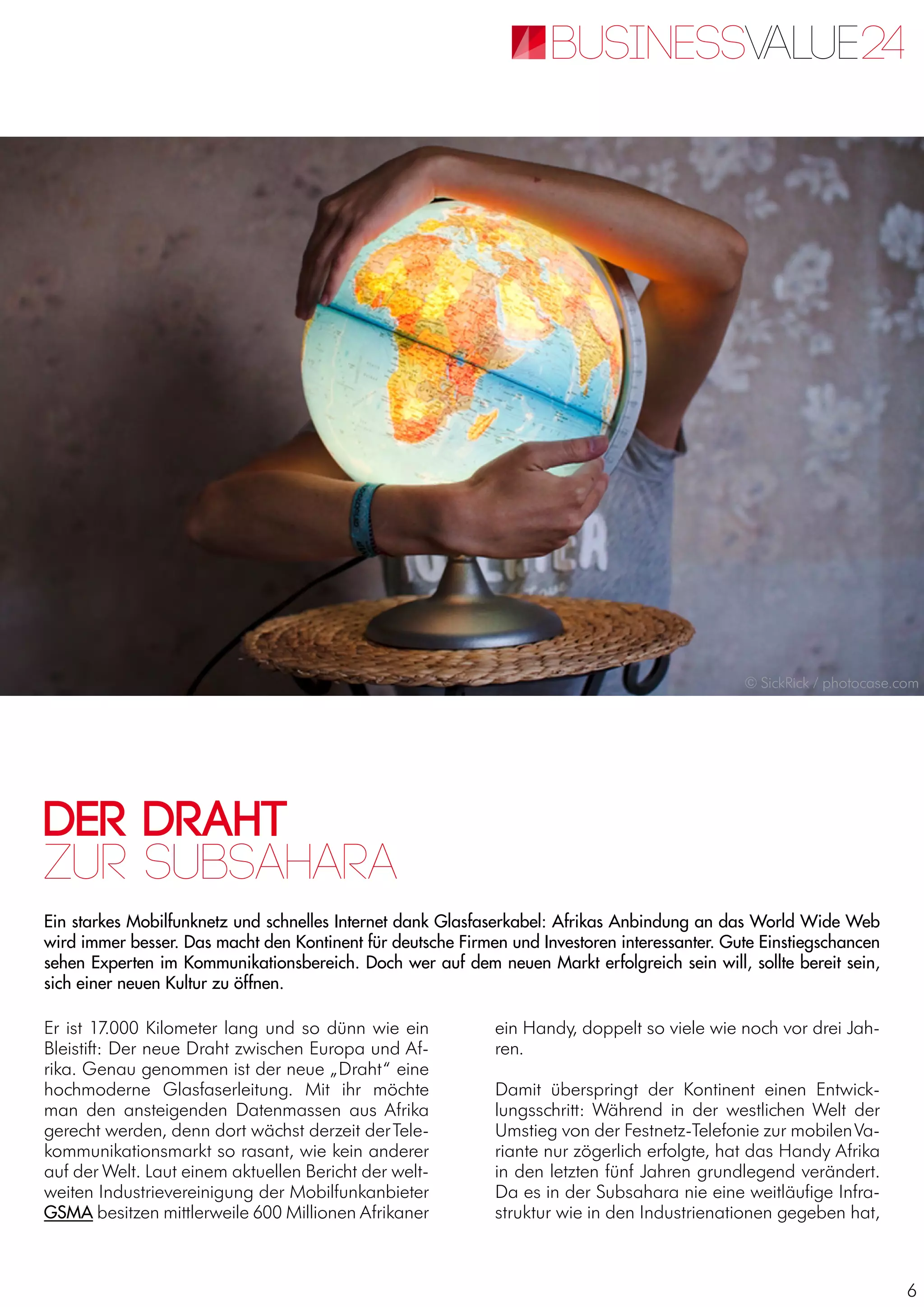 6
Der Draht
Ein starkes Mobilfunknetz und schnelles Internet dank Glasfaserkabel: Afrikas Anbindung an das World Wide Web
wird immer besser. Das macht den Kontinent für deutsche Firmen und Investoren interessanter. Gute Einstiegschancen
sehen Experten im Kommunikationsbereich. Doch wer auf dem neuen Markt erfolgreich sein will, sollte bereit sein,
sich einer neuen Kultur zu öffnen.
zur Subsahara
Er ist 17.000 Kilometer lang und so dünn wie ein
Bleistift: Der neue Draht zwischen Europa und Af-
rika. Genau genommen ist der neue „Draht“ eine
hochmoderne Glasfaserleitung. Mit ihr möchte
man den ansteigenden Datenmassen aus Afrika
gerecht werden, denn dort wächst derzeit derTele-
kommunikationsmarkt so rasant, wie kein anderer
auf der Welt. Laut einem aktuellen Bericht der welt-
weiten Industrievereinigung der Mobilfunkanbieter
GSMA besitzen mittlerweile 600 Millionen Afrikaner
ein Handy, doppelt so viele wie noch vor drei Jah-
ren.
Damit überspringt der Kontinent einen Entwick-
lungsschritt: Während in der westlichen Welt der
Umstieg von der Festnetz-Telefonie zur mobilenVa-
riante nur zögerlich erfolgte, hat das Handy Afrika
in den letzten fünf Jahren grundlegend verändert.
Da es in der Subsahara nie eine weitläufige Infra-
struktur wie in den Industrienationen gegeben hat,
© SickRick / photocase.com
 