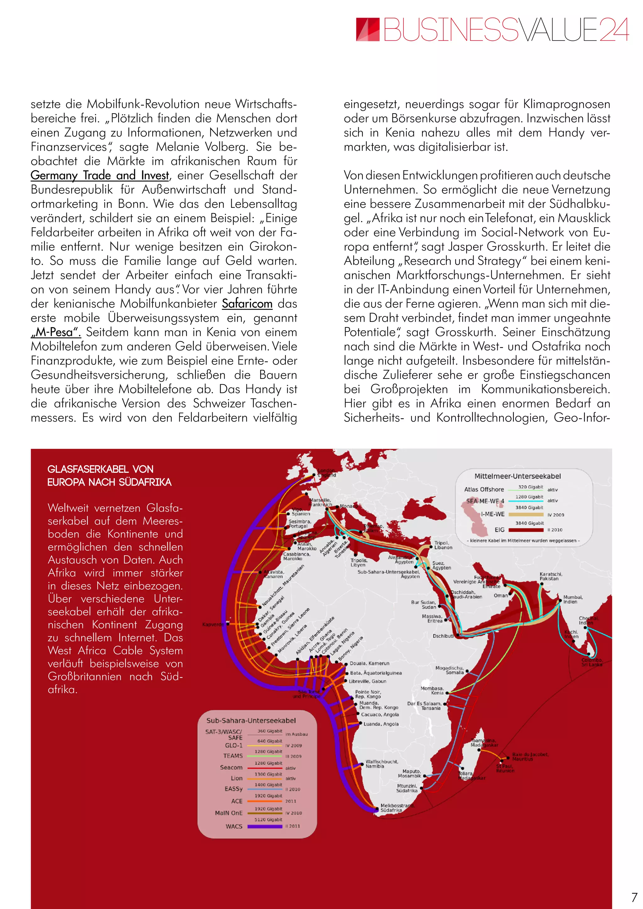 7
setzte die Mobilfunk-Revolution neue Wirtschafts-
bereiche frei. „Plötzlich finden die Menschen dort
einen Zugang zu Informationen, Netzwerken und
Finanzservices“, sagte Melanie Volberg. Sie be-
obachtet die Märkte im afrikanischen Raum für
Germany Trade and Invest, einer Gesellschaft der
Bundesrepublik für Außenwirtschaft und Stand-
ortmarketing in Bonn. Wie das den Lebensalltag
verändert, schildert sie an einem Beispiel: „Einige
Feldarbeiter arbeiten in Afrika oft weit von der Fa-
milie entfernt. Nur wenige besitzen ein Girokon-
to. So muss die Familie lange auf Geld warten.
Jetzt sendet der Arbeiter einfach eine Transakti-
on von seinem Handy aus“. Vor vier Jahren führte
der kenianische Mobilfunkanbieter Safaricom das
erste mobile Überweisungssystem ein, genannt
„M-Pesa“. Seitdem kann man in Kenia von einem
Mobiltelefon zum anderen Geld überweisen. Viele
Finanzprodukte, wie zum Beispiel eine Ernte- oder
Gesundheitsversicherung, schließen die Bauern
heute über ihre Mobiltelefone ab. Das Handy ist
die afrikanische Version des Schweizer Taschen-
messers. Es wird von den Feldarbeitern vielfältig
eingesetzt, neuerdings sogar für Klimaprognosen
oder um Börsenkurse abzufragen. Inzwischen lässt
sich in Kenia nahezu alles mit dem Handy ver-
markten, was digitalisierbar ist.
VondiesenEntwicklungenprofitierenauchdeutsche
Unternehmen. So ermöglicht die neue Vernetzung
eine bessere Zusammenarbeit mit der Südhalbku-
gel. „Afrika ist nur noch einTelefonat, ein Mausklick
oder eine Verbindung im Social-Network von Eu-
ropa entfernt“, sagt Jasper Grosskurth. Er leitet die
Abteilung „Research und Strategy“ bei einem keni-
anischen Marktforschungs-Unternehmen. Er sieht
in der IT-Anbindung einenVorteil für Unternehmen,
die aus der Ferne agieren. „Wenn man sich mit die-
sem Draht verbindet, findet man immer ungeahnte
Potentiale“, sagt Grosskurth. Seiner Einschätzung
nach sind die Märkte in West- und Ostafrika noch
lange nicht aufgeteilt. Insbesondere für mittelstän-
dische Zulieferer sehe er große Einstiegschancen
bei Großprojekten im Kommunikationsbereich.
Hier gibt es in Afrika einen enormen Bedarf an
Sicherheits- und Kontrolltechnologien, Geo-Infor-
Glasfaserkabel von
Europa nach Südafrika
Weltweit vernetzen Glasfa-
serkabel auf dem Meeres-
boden die Kontinente und
ermöglichen den schnellen
Austausch von Daten. Auch
Afrika wird immer stärker
in dieses Netz einbezogen.
Über verschiedene Unter-
seekabel erhält der afrika-
nischen Kontinent Zugang
zu schnellem Internet. Das
West Africa Cable System
verläuft beispielsweise von
Großbritannien nach Süd-
afrika.
 