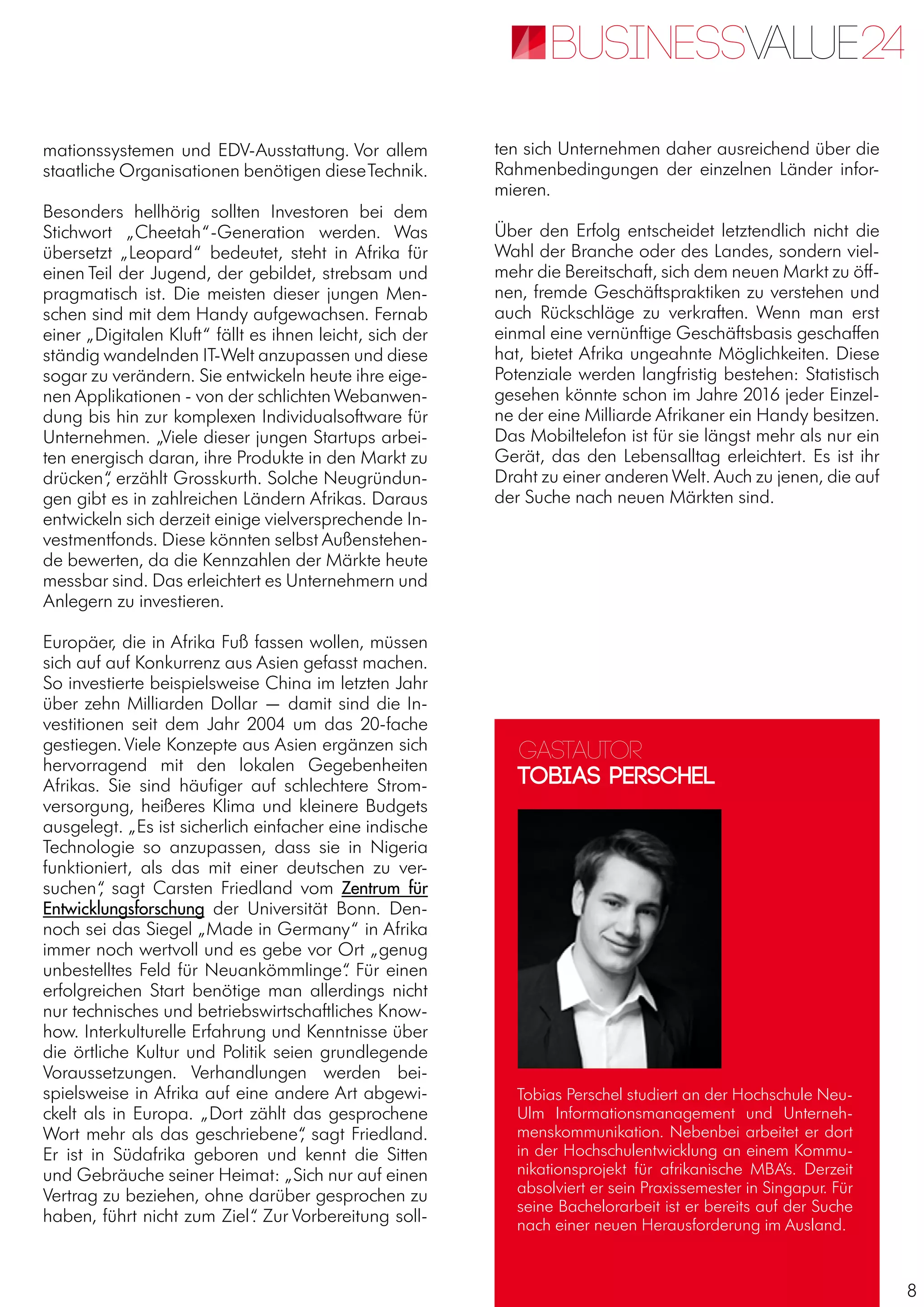 8
mationssystemen und EDV-Ausstattung. Vor allem
staatliche Organisationen benötigen dieseTechnik.
Besonders hellhörig sollten Investoren bei dem
Stichwort „Cheetah“-Generation werden. Was
übersetzt „Leopard“ bedeutet, steht in Afrika für
einen Teil der Jugend, der gebildet, strebsam und
pragmatisch ist. Die meisten dieser jungen Men-
schen sind mit dem Handy aufgewachsen. Fernab
einer „Digitalen Kluft“ fällt es ihnen leicht, sich der
ständig wandelnden IT-Welt anzupassen und diese
sogar zu verändern. Sie entwickeln heute ihre eige-
nen Applikationen - von der schlichten Webanwen-
dung bis hin zur komplexen Individualsoftware für
Unternehmen. „Viele dieser jungen Startups arbei-
ten energisch daran, ihre Produkte in den Markt zu
drücken“, erzählt Grosskurth. Solche Neugründun-
gen gibt es in zahlreichen Ländern Afrikas. Daraus
entwickeln sich derzeit einige vielversprechende In-
vestmentfonds. Diese könnten selbst Außenstehen-
de bewerten, da die Kennzahlen der Märkte heute
messbar sind. Das erleichtert es Unternehmern und
Anlegern zu investieren.
Europäer, die in Afrika Fuß fassen wollen, müssen
sich auf auf Konkurrenz aus Asien gefasst machen.
So investierte beispielsweise China im letzten Jahr
über zehn Milliarden Dollar — damit sind die In-
vestitionen seit dem Jahr 2004 um das 20-fache
gestiegen. Viele Konzepte aus Asien ergänzen sich
hervorragend mit den lokalen Gegebenheiten
Afrikas. Sie sind häufiger auf schlechtere Strom-
versorgung, heißeres Klima und kleinere Budgets
ausgelegt. „Es ist sicherlich einfacher eine indische
Technologie so anzupassen, dass sie in Nigeria
funktioniert, als das mit einer deutschen zu ver-
suchen“, sagt Carsten Friedland vom Zentrum für
Entwicklungsforschung der Universität Bonn. Den-
noch sei das Siegel „Made in Germany“ in Afrika
immer noch wertvoll und es gebe vor Ort „genug
unbestelltes Feld für Neuankömmlinge“. Für einen
erfolgreichen Start benötige man allerdings nicht
nur technisches und betriebswirtschaftliches Know-
how. Interkulturelle Erfahrung und Kenntnisse über
die örtliche Kultur und Politik seien grundlegende
Voraussetzungen. Verhandlungen werden bei-
spielsweise in Afrika auf eine andere Art abgewi-
ckelt als in Europa. „Dort zählt das gesprochene
Wort mehr als das geschriebene“, sagt Friedland.
Er ist in Südafrika geboren und kennt die Sitten
und Gebräuche seiner Heimat: „Sich nur auf einen
Vertrag zu beziehen, ohne darüber gesprochen zu
haben, führt nicht zum Ziel“. Zur Vorbereitung soll-
ten sich Unternehmen daher ausreichend über die
Rahmenbedingungen der einzelnen Länder infor-
mieren.
Über den Erfolg entscheidet letztendlich nicht die
Wahl der Branche oder des Landes, sondern viel-
mehr die Bereitschaft, sich dem neuen Markt zu öff-
nen, fremde Geschäftspraktiken zu verstehen und
auch Rückschläge zu verkraften. Wenn man erst
einmal eine vernünftige Geschäftsbasis geschaffen
hat, bietet Afrika ungeahnte Möglichkeiten. Diese
Potenziale werden langfristig bestehen: Statistisch
gesehen könnte schon im Jahre 2016 jeder Einzel-
ne der eine Milliarde Afrikaner ein Handy besitzen.
Das Mobiltelefon ist für sie längst mehr als nur ein
Gerät, das den Lebensalltag erleichtert. Es ist ihr
Draht zu einer anderen Welt. Auch zu jenen, die auf
der Suche nach neuen Märkten sind.
Gastautor
Tobias Perschel
Tobias Perschel studiert an der Hochschule Neu-
Ulm Informationsmanagement und Unterneh-
menskommunikation. Nebenbei arbeitet er dort
in der Hochschulentwicklung an einem Kommu-
nikationsprojekt für afrikanische MBA’s. Derzeit
absolviert er sein Praxissemester in Singapur. Für
seine Bachelorarbeit ist er bereits auf der Suche
nach einer neuen Herausforderung im Ausland.
 