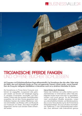9
Trojanische Pferde fangen
Auf Computern sind Sicherheitsmaßnahmen längst selbstverständlich, bei Smartphones aber eher selten. Dabei steigt
die Gefahr, dass auch Multimedia Handys von Viren und sogenannten Trojanern infiziert werden, warnen Experten.
Denn der Einzug der intelligenten Mobiltelefone in Unternehmen macht sie zu attraktiven Zielscheiben für Spione.
Und offene Bücher schliessen
Da Smartphones im Prinzip kleine Computer sind,
können sie angegriffen, ausspioniert oder geka-
pert werden. So könnten sich Unbefugte Zugang
zu sensiblen Firmendaten verschaffen und Pass-
wörter, E-Mails oder die neuesten Geschäftszahlen
ausspähen, die auf dem Handy gespeichert sind.
Außerdem besitzen die mobilen Alleskönner meh-
rere Schnittstellen wie Wireless LAN und Bluetooth
zum Austausch von Daten. Sind diese mangelhaft
abgesichert, können auch darüber Daten entwen-
det werden.
Interne Risiken durch Mitarbeiter
Neben den Gefahren von außen drohen auch Si-
cherheitslücken im Unternehmen selbst. Viele Mo-
bilgeräte werden heute nicht mehr nur geschäftlich,
sondern auch privat genutzt. Da die Mitarbeiter
meist verschiedene Modelle verwenden, nutzen
sie unterschiedliche Anbieter und Betriebssysteme.
Das ist eine Herausforderung für die firmeninterne
Sicherheitsstrategie: Sie muss all diese verschiede-
nen Plattformen in das Sicherheitskonzept einbin-
den. Zwar definieren viele Unternehmen genaue
©chriskuddl|ZWEISAM/photocase.com
 