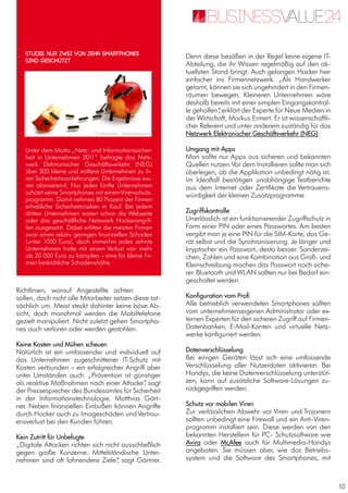 10
Richtlinien, worauf Angestellte achten
sollen, doch nicht alle Mitarbeiter setzen diese tat-
sächlich um. Meist steckt dahinter keine böse Ab-
sicht, doch manchmal werden die Mobiltelefone
gezielt manipuliert. Nicht zuletzt gehen Smartpho-
nes auch verloren oder werden gestohlen.
Keine Kosten und Mühen scheuen
Natürlich ist ein umfassender und individuell auf
das Unternehmen zugeschnittener IT-Schutz mit
Kosten verbunden – ein erfolgreicher Angriff aber
unter Umständen auch. „Prävention ist günstiger
als reaktive Maßnahmen nach einer Attacke“, sagt
der Pressesprecher des Bundesamtes für Sicherheit
in der Informationstechnologie, Matthias Gärt-
ner. Neben finanziellen Einbußen können Angriffe
durch Hacker auch zu Imageschäden undVertrau-
ensverlust bei den Kunden führen.
Kein Zutritt für Unbefugte
„Digitale Attacken richten sich nicht ausschließlich
gegen große Konzerne. Mittelständische Unter-
nehmen sind oft lohnendere Ziele“, sagt Gärtner.
Denn diese besäßen in der Regel keine eigene IT-
Abteilung, die ihr Wissen regelmäßig auf den ak-
tuellsten Stand bringt. Auch gelangen Hacker hier
einfacher ins Firmennetzwerk. „Als Handwerker
getarnt, können sie sich ungehindert in den Firmen-
räumen bewegen. Kleineren Unternehmen wäre
deshalb bereits mit einer simplen Eingangskontrol-
le geholfen“, erklärt der Experte für Neue Medien in
der Wirtschaft, Markus Ermert. Er ist wissenschaftli-
cher Referent und unter anderem zuständig für das
Netzwerk Elektronischer Geschäftsverkehr (NEG).
Umgang mit Apps
Man sollte nur Apps aus sicheren und bekannten
Quellen nutzen.Vor dem Installieren sollte man sich
überlegen, ob die Applikation unbedingt nötig ist.
Im Idealfall bestätigen unabhängige Testberichte
aus dem Internet oder Zertifikate die Vertrauens-
würdigkeit der kleinen Zusatzprogramme.
Zugriffskontrolle
Unerlässlich ist ein funktionierender Zugriffschutz in
Form einer PIN oder eines Passwortes. Am besten
vergibt man je eine PIN für die SIM-Karte, das Ge-
rät selbst und die Synchronisierung. Je länger und
kryptischer ein Passwort, desto besser. Sonderzei-
chen, Zahlen und eine Kombination aus Groß- und
Kleinschreibung machen das Passwort noch siche-
rer. Bluetooth und WLAN sollten nur bei Bedarf ein-
geschaltet werden.
Konfiguration vom Profi
Alle betrieblich verwendeten Smartphones sollten
vom unternehmenseigenen Administrator oder ex-
ternen Experten für den sicheren Zugriff auf Firmen-
Datenbanken, E-Mail-Konten und virtuelle Netz-
werke konfiguriert werden.
Datenverschlüsselung
Bei einigen Geräten lässt sich eine umfassende
Verschlüsselung aller Nutzerdaten aktivieren. Bei
Handys, die keine Datenverschlüsselung unterstüt-
zen, kann auf zusätzliche Software-Lösungen zu-
rückgegriffen werden.
Schutz vor mobilen Viren
Zur verlässlichen Abwehr vor Viren und Trojanern
sollten unbedingt eine Firewall und ein Anti-Viren-
programm installiert sein. Diese werden von den
bekannten Herstellern für PC- Schutzsoftware wie
Avira oder McAfee auch für Multimedia-Handys
angeboten. Sie müssen aber, wie das Betriebs-
system und die Software des Smartphones, mit
Unter dem Motto „Netz- und Informationssicher-
heit in Unternehmen 2011“ befragte das Netz-
werk Elektronischer Geschäftsverkehr (NEG)
über 300 kleine und mittlere Unternehmen zu ih-
ren Sicherheitsvorkehrungen. Die Ergebnisse wa-
ren alamierend: Nur jedes fünfte Unternehmen
schützt seine Smartphones mit einemVirenschutz-
programm. Damit nehmen 80 Prozent der Firmen
erhebliche Sicherheitsrisiken in Kauf. Bei jedem
dritten Unternehmen waren schon die Webseite
oder das geschäftliche Netzwerk Hackerangrif-
fen ausgesetzt. Dabei erlitten die meisten Firmen
zwar einen relativ geringen finanziellen Schaden
(unter 1000 Euro), doch immerhin jedes zehnte
Unternehmen hatte mit einem Verlust von mehr
als 20 000 Euro zu kämpfen – eine für kleine Fir-
men bedrohliche Schadenshöhe.
Studie: Nur zwei von zehn Smartphones
sind geschützt
© heytommy / photocase.com
 