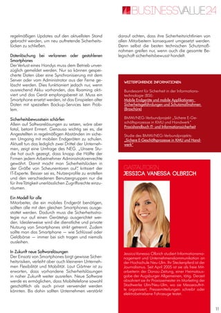 11
regelmäßigen Updates auf den aktuellsten Stand
gebracht werden, um neu auftretende Sicherheits-
lücken zu schließen.
Datenlöschung bei verlorenen oder gestohlenen
Smartphones
DerVerlust eines Handys muss dem Betrieb unver-
züglich gemeldet werden. Nur so können gespei-
cherte Daten über eine Synchronisierung mit dem
Server oder vom Administrator aus der Ferne ge-
löscht werden. Dies funktioniert jedoch nur, wenn
ausreichend Akku vorhanden, das Roaming akti-
viert und das Gerät empfangsbereit ist. Muss ein
Smartphone ersetzt werden, ist das Einspielen alter
Daten mit speziellen Backup-Services kein Prob-
lem.
Sicherheitsbewusstsein schärfen
Allein auf Softwarelösungen zu setzen, wäre aber
fatal, betont Ermert. Genauso wichtig sei es, die
Angestellten in regelmäßigen Abständen im siche-
ren Umgang mit mobilen Endgeräten zu schulen.
Aktuell tun das lediglich zwei Drittel der Unterneh-
men, zeigt eine Umfrage des NEG. „Unsere Stu-
die hat auch gezeigt, dass knapp die Hälfte der
Firmen jedem Arbeitnehmer Administratorenrechte
gewährt. Damit macht man Sicherheitslücken in
der Größe von Scheunentoren auf“, kritisiert der
IT-Experte. Besser sei es, Nutzerprofile zu erstellen
und den verschiedenen Benutzergruppen nur die
für ihreTätigkeit unerlässlichen Zugriffsrechte einzu-
räumen.
Ein Modell für alle
Mitarbeiter, die ein mobiles Endgerät benötigen,
sollten alle mit den gleichen Smartphones ausge-
stattet werden. Dadurch muss die Sicherheitsstra-
tegie nur auf einen Gerätetyp ausgerichtet wer-
den. Idealerweise wird die dienstliche und private
Nutzung von Smartphones strikt getrennt. Zudem
sollte man das Smartphone — wie Schlüssel oder
Geldbörse — immer bei sich tragen und niemals
ausleihen.
In Zukunft neue Softwarelösungen
Der Einsatz von Smartphones birgt gewisse Sicher-
heitsrisiken, verleiht aber auch kleineren Unterneh-
men Flexibilität und Mobilität. Laut Gärtner ist zu
erwarten, dass vorhandene Sicherheitslösungen
in naher Zukunft weiter ausreifen. Neue Software
werde es ermöglichen, dass Mobiltelefone sowohl
geschäftlich als auch privat verwendet werden
könnten. Bis dahin sollten Unternehmen verstärkt
darauf achten, dass ihre Sicherheitsrichtlinien von
allen Mitarbeitern konsequent umgesetzt werden.
Denn selbst die besten technischen Schutzmaß-
nahmen greifen nur, wenn auch die gesamte Be-
legschaft sicherheitsbewusst handelt.
Gastautorin
Jessica Vanessa Olbrich
JessicaVanessa Olbrich studiert Informationsma-
nagement und Unternehmenskommunikation an
der Hochschule Neu-Ulm. Ihr Steckenpferd ist der
Journalismus. Seit April 2005 ist sie als freie Mit-
arbeiterin der Donau-Zeitung, einer Heimataus-
gabe der Augsburger Allgemeinen, tätig. Derzeit
absolviert sie ihr Praxissemester im Marketing der
Stadtwerke Ulm/Neu-Ulm, wo sie Messeauftrit-
te organisiert, Pressemitteilungen schreibt oder
elektrobetriebene Fahrzeuge testet.
Weiterführende Informationen:
Bundesamt für Sicherheit in der Informations-
technologie (BSI):
Mobile Endgeräte und mobile Applikationen:
Sicherheitsgefährdungen und Schutzmaßnahmen
(Broschüre)
BMWi/NEG-Verbundprojekt „Sichere E-Ge-
schäftsprozesse in KMU und Handwerk“
Praxishandbuch IT- und Informationssicherheit
Studie des BMWi/NEG-Verbundprojekts:
„Sichere E-Geschäftsprozesse in KMU und Hand-
werk“
 