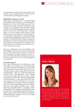 13
Lernqualität eines älteren oder eines jüngeren Mit-
arbeiters. Jeder gesunde Mensch könne sich bis
ins hohe Alter neue Fähigkeiten aneignen.
Möglichkeiten es besser zu machen
Was können Unternehmen tun, um gerade ältere
Angestellte bei der Umstellung zu unterstützen? Für
Hagemann ist es klar: Im Grunde muss der Unter-
nehmer dafür sorgen, dass ältere Mitarbeiter „den
Glauben an die eigene Person erhöhen“. Häufig
entstehe eine Abneigung gegenüber neuerTechnik
dadurch, dass man nicht richtig damit umgehen
könne. Es ist also wichtig, diese Hürde aus dem
Weg zu räumen und für positive „Technik-Erlebnis-
se“ bei älteren Angestellten zu sorgen. Workshops
und Schulungen beispielsweise vermitteln den Mit-
arbeitern ein Gefühl für den richtigen Umgang mit
der Technik. Vor allem für Menschen, die noch gar
keine Erfahrung mit Smartphones undTablet-Com-
putern haben, ist es hilfreich, einen erfahrenenTrai-
ner an ihrer Seite zu wissen.
Nicht zu unterschätzen sind auch Vorbilder unter
den Kollegen: Wenn die ersten älteren Mitarbeiter
sich auf die neue Technik einlassen und souverän
mit Smartphone und Tablet umgehen, ziehen an-
dere nach. Denn dieseVorreiter beweisen, dass es
durchaus möglich ist, sich in neue Themengebiete
einzuarbeiten.
Lerninhalte anpassen
Auch wenn Unternehmen ihre Mitarbeiter dabei
unterstützen, den Umgang mit neuen Technologi-
en zu erlernen, werde oft vergessen, den Lerninhalt
dem Alter gerecht anzupassen. Das sei aber ent-
scheidend, denn junge und alte Menschen lernen
unterschiedlich, sagt der Unternehmensberater
Thorsten Jekel: „Schwierigkeiten, einen Zugang
zum Thema zu finden, gibt es nur, wenn es nicht
altersgerecht erklärt wird.“ Jekel zeigt Angestellten
und Unternehmern in seinen Seminaren den richti-
gen Umgang mit iPad und iPhone. Es sei wichtig,
„den Teilnehmern den nötigen Respekt entgegen-
zubringen.“ Ältere Menschen lernen nicht viel lang-
samer als ihre jüngeren Kollegen, aber anders.
Viele Praxis-Beispiele helfen zu verstehen, welche
Möglichkeiten die intelligenten Mobiltelefone bie-
ten. Mit dem Schulungsleiter sollte im Vorfeld ab-
geklärt werden, über welches Wissen die einzelnen
Mitarbeiter bereits verfügen und wo noch Fragen
und Unsicherheiten sind.
Gastautorin
Anina Preuss
Anina Preuß studiert seit dem Wintersemester
2010 Informationsmanagement und Unterneh-
menskommunikation in Neu-Ulm. Derzeit macht
Sie ein Praktikum bei Daimler im Bereich Projekt-
management der neuen S-Klasse. Dort ist sie ne-
ben dem Controlling auch für die interne Kom-
munikation der neuen S-Klasse im Unternehmen
mitverantwortlich.
 