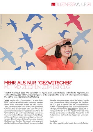 14
Mehr als nur "Gezwitscher"
Tweetbot, Tweedroyd, Spaz: Was sich anhört wie Figuren einer Zeichentrickserie, sind hilfreiche Programme, die
Twitter auf Handys oder Tablet-Computer bringen. So ist der Kurznachrichten-Dienst auch unterwegs immer mit dabei.
Das eröffnet neue Möglichkeiten fürs Marketing.
Mit 140 Zeichen zum Erfolg
Twitter (englisch für „Gezwitscher“) ist eine Platt-
form, über die Kurzbotschaften verschickt werden.
Immer mehr Menschen nutzen die 140-Zeichen-
Texte, um ihre Launen kund zu tun, auf spannende
Online-Artikel zu verweisen oder sich mit Gleich-
gesinnten auszutauschen. Geschickt genutzt ist der
Online-Dienst ein vielversprechendes Marketing-
Instrument. Denn Nutzer können die Twitter-Nach-
richten von Firmen abonnieren und zum „Follower“
werden. Damit haben Unternehmen eine direkten
Draht zu ihren Kunden. Denn auch unterwegs sind
die Nachrichten auf dem Handy immer mit dabei.
Aktuelle Analysen zeigen, dass die Twitter-Zugriffe
über Smartphones stetig ansteigen. Im Septem-
ber 2011 gab es bereits rund 8,6 Millionen mobile
Nutzer, so das Ergebnis einer Studie des Marktfor-
schungsunternehmens comScore.Das bedeutet ei-
nen Zuwachs von etwa 115 Prozent innerhalb eines
Jahres. Durch diese wachsende Popularität rückt
Twitter immer mehr auf das Radar von Unterneh-
men.
Live dabei
Vor allem zwei Vorteile bietet das mobile Twitter:
©IS2/photocase.com
 