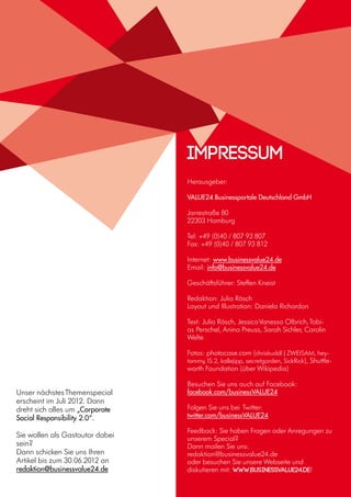 16
Unser nächstesThemenspecial
erscheint im Juli 2012. Dann
dreht sich alles um „Corporate
Social Responsibility 2.0“.
Sie wollen als Gastautor dabei
sein?
Dann schicken Sie uns Ihren
Artikel bis zum 30.06.2012 an
redaktion@businessvalue24.de
Herausgeber:
VALUE24 Businessportale Deutschland GmbH
Jarrestraße 80
22303 Hamburg
Tel: +49 (0)40 / 807 93 807
Fax: +49 (0)40 / 807 93 812
Internet: www.businessvalue24.de
Email: info@businessvalue24.de
Geschäftsführer: Steffen Kneist
Redaktion: Julia Räsch
Layout und Illustration: Daniela Richardon
Text: Julia Räsch, JessicaVanessa Olbrich,Tobi-
as Perschel, Anina Preuss, Sarah Sichler, Carolin
Welte
Fotos: photocase.com (chriskuddl | ZWEISAM, hey-
tommy, IS 2, kallejipp, secretgarden, SickRick), Shuttle-
worth Foundation (über Wikipedia)
Besuchen Sie uns auch auf Facebook:
facebook.com/businessVALUE24
Folgen Sie uns bei Twitter:
twitter.com/businessVALUE24
Feedback: Sie haben Fragen oder Anregungen zu
unserem Special?
Dann mailen Sie uns:
redaktion@businessvalue24.de
oder besuchen Sie unsere Webseite und
diskutieren mit: www.businessvalue24.de!
Impressum
 