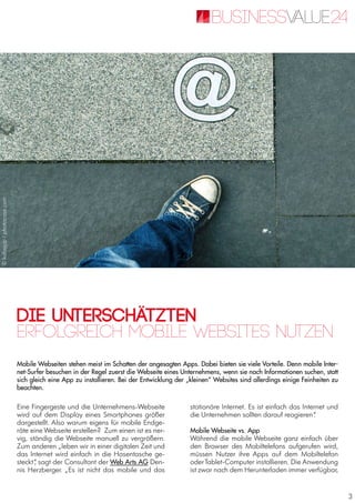 3
Die Unterschätzten
Mobile Webseiten stehen meist im Schatten der angesagten Apps. Dabei bieten sie viele Vorteile. Denn mobile Inter-
net-Surfer besuchen in der Regel zuerst die Webseite eines Unternehmens, wenn sie nach Informationen suchen, statt
sich gleich eine App zu installieren. Bei der Entwicklung der „kleinen“ Websites sind allerdings einige Feinheiten zu
beachten.
Erfolgreich mobile Websites nutzen
Eine Fingergeste und die Unternehmens-Webseite
wird auf dem Display eines Smartphones größer
dargestellt. Also warum eigens für mobile Endge-
räte eine Webseite erstellen? Zum einen ist es ner-
vig, ständig die Webseite manuell zu vergrößern.
Zum anderen „leben wir in einer digitalen Zeit und
das Internet wird einfach in die Hosentasche ge-
steckt“, sagt der Consultant der Web Arts AG Den-
nis Herzberger. „Es ist nicht das mobile und das
stationäre Internet. Es ist einfach das Internet und
die Unternehmen sollten darauf reagieren“.
Mobile Webseite vs. App
Während die mobile Webseite ganz einfach über
den Browser des Mobiltelefons aufgerufen wird,
müssen Nutzer ihre Apps auf dem Mobiltelefon
oderTablet-Computer installieren. Die Anwendung
ist zwar nach dem Herunterladen immer verfügbar,
©kallejipp/photocase.com
 