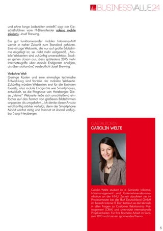 5
und ohne lange Ladezeiten erstellt“, sagt der Ge-
schäftsführer vom IT-Dienstleister adesso mobile
solutions, Josef Brewing.
Ein gut funktionierender mobiler Internetauftritt
werde in naher Zukunft zum Standard gehören.
Eine einzige Webseite, die nur auf große Bildschir-
me angelegt ist, sei nicht mehr zeitgemäß. „Mo-
bile Webseiten sind zukünftig unverzichtbar. Studi-
en gehen davon aus, dass spätestens 2015 mehr
Internetzugriffe über mobile Endgeräte erfolgen,
als über stationäre“, verdeutlicht Josef Brewing.
Verkehrte Welt
Geringe Kosten und eine einmalige technische
Entwicklung sind Vorteile der mobilen Webseite.
Zukünftig würden Webseiten erst für die kleinsten
Geräte, also mobile Endgeräte wie Smartphones,
entwickelt, so die Prognose von Herzberger. Die-
se „kleine“ Webseite ließe sich anschließend ein-
facher auf das Format von größeren Bildschirmen
anpassen als umgekehrt. „Ich denke dieser Ansatz
wird künftig stärker verfolgt, denn der Smartphone
Markt wächst stetig und Internet ist überall verfüg-
bar“, sagt Herzberger.
Gastautorin
Carolin Welte
Carolin Welte studiert im 4. Semester Informa-
tionsmanagement und Unternehmenskommu-
nikation an der HNU. Zurzeit absolviert sie ihr
Praxissemester bei der IBM Deutschland GmbH
im Bereich Interne IT. Dort betreut sie denVertrieb
in allen Fragen zu Customer Relationship Ma-
nagement (CRM) und unterstützt internationale
Projektarbeiten. Für Ihre Bachelor Arbeit im Som-
mer 2013 sucht sie ein spannendesThema.
 