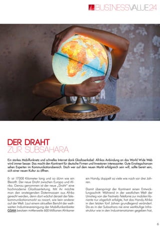 6
Der Draht
Ein starkes Mobilfunknetz und schnelles Internet dank Glasfaserkabel: Afrikas Anbindung an das World Wide Web
wird immer besser. Das macht den Kontinent für deutsche Firmen und Investoren interessanter. Gute Einstiegschancen
sehen Experten im Kommunikationsbereich. Doch wer auf dem neuen Markt erfolgreich sein will, sollte bereit sein,
sich einer neuen Kultur zu öffnen.
zur Subsahara
Er ist 17.000 Kilometer lang und so dünn wie ein
Bleistift: Der neue Draht zwischen Europa und Af-
rika. Genau genommen ist der neue „Draht“ eine
hochmoderne Glasfaserleitung. Mit ihr möchte
man den ansteigenden Datenmassen aus Afrika
gerecht werden, denn dort wächst derzeit derTele-
kommunikationsmarkt so rasant, wie kein anderer
auf der Welt. Laut einem aktuellen Bericht der welt-
weiten Industrievereinigung der Mobilfunkanbieter
GSMA besitzen mittlerweile 600 Millionen Afrikaner
ein Handy, doppelt so viele wie noch vor drei Jah-
ren.
Damit überspringt der Kontinent einen Entwick-
lungsschritt: Während in der westlichen Welt der
Umstieg von der Festnetz-Telefonie zur mobilenVa-
riante nur zögerlich erfolgte, hat das Handy Afrika
in den letzten fünf Jahren grundlegend verändert.
Da es in der Subsahara nie eine weitläufige Infra-
struktur wie in den Industrienationen gegeben hat,
© SickRick / photocase.com
 