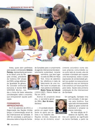 Vivian R. FerreiraSão Paulo/SP
Ban Ki-moon
ReproduçãoBV
Antonio Patriota
ElianaGonçalves
vimento voluntário numa das
suas próprias comunidades ou
no outro lado do mundo; atos de
caridade e bondade sem esperar
uma recompensa; estas e outras
expressões de solidariedade glo-
bal nos ajudam na nossa procura
partilhada de viver em harmonia
e de construir um futuro pacífico
para todos. Saúdo esta primeira
celebração do Dia Internacional
da Caridade.
Em português, Caridade rima
com amizade. E não ape-
nas pela fonética. Sua
ação está intrinsecamente
ligada ao gesto cordial de
esclarecer e amparar os
menos instruídos.
Na nova edição de Ci-
dadania do Espírito, des-
tino um capítulo ao significado
do termo Caridade, a partir de
MENSAGEM DE PAIVA NETTO
de Completa para o cumprimento
da agenda internacional de desen-
volvimento sustentável, durante
cerimônia, que teve lugar
na sede da ONU em Nova
York. Cinco de setembro
faz referência à data de
falecimento de uma mu-
lher ícone no amparo aos
mais pobres e vulneráveis:
Madre Teresa de Calcutá
(1910-1997), Prêmio Nobel da
Paz em 1979.
Acerca do propósito desse
dia, o secretário-geral
da ONU, Ban Ki-moon,
declarou:
— A caridade desem-
penha um papel impor-
tante no apoio aos va-
lores e no trabalho das
Nações Unidas. Doações de
tempo ou de dinheiro; envol-
Antes, quero abrir parênteses
para saudar o embaixador Antonio
Patriota, representante permanen-
te do Brasil junto às Na-
ções Unidas, presidente
da histórica 60a
edição
da CSW e antigo defensor
da igualdade de gênero.
Ao conceder entrevista
exclusiva à revista BOA
VONTADE Mulher, nos
deu a honra de trazer relevantes
considerações sobre o encontro,
que enriqueceram aquela publi-
cação.
FERRAMENTA
IMPRESCINDÍVEL
Em 5 de setembro de 2013, a
Organização das Nações Unidas
lançou a comemoração anual do
Dia Internacional da Caridade. A
LBV foi convidada a participar e
discursou sobre a força da Carida-
10 BOA VONTADE
 