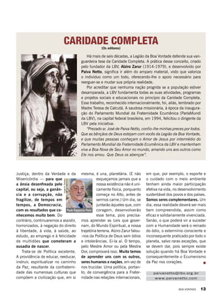 paivanetto@lbv.org.br
www.paivanetto.com
CARIDADE COMPLETA
Há mais de seis décadas, a Legião da Boa Vontade defende sua van-
guardeira tese da Caridade Completa. A prática desse conceito, criado
pelo fundador da LBV, Alziro Zarur (1914-1979), e desenvolvido por
Paiva Netto, significa ir além do amparo material, visto que valoriza
o indivíduo como um todo, oferecendo-lhe o apoio necessário para
reerguer-se e mudar sua própria realidade.
Por acreditar que nenhuma nação progrida se a população estiver
desamparada, a LBV fundamenta todas as suas atividades, programas
e projetos sociais e educacionais no princípio da Caridade Completa.
Esse trabalho, reconhecido internacionalmente, foi, aliás, lembrado por
Madre Teresa de Calcutá. A saudosa missionária, à época da inaugura­
ção do Parlamento Mundial da Fraternidade Ecumênica (ParlaMundi
da LBV), na capital federal brasileira, em 1994, felicitou o dirigente da
LBV pela iniciativa:
“Prezado sr. José de Paiva Netto, confio-lhe minhas preces por todos.
Que as bênçãos de Deus estejam com vocês da Legião da Boa Vontade,
e que muitas pessoas conheçam o Amor de Jesus por intermédio do
Parlamento Mundial da Fraternidade Ecumênica da LBV e mantenham
viva a Boa Nova de Seu Amor no mundo, amando uns aos outros como
Ele nos amou. Que Deus os abençoe”.
ReproduçãoBV
(Os editores)
Paulo Rappoccio Parisi
VivianR.Ferreira
Justiça, dentro da Verdade e da
Misericórdia — para que
a ânsia desenfreada pelo
capital, ou seja, a ganân-
cia e a corrupção, não
fragilize, de tempos em
tempos, a Democracia,
com os resultados que co-
nhecemos muito bem. Do
contrário, continuaremos a assistir,
horrorizados, à negação do direito
à liberdade, à vida, à saúde, ao
estudo, ao emprego e à felicidade
de multidões que cometeram a
ousadia de nascer.
Trata-se de Política excelente.
A providência de educar, reeducar,
instruir, espiritualizar no caminho
da Paz, resultante da confraterni-
dade das numerosas culturas que
compõem a civilização que, em si
mesma, é una, planetária. (E não
esqueçamos jamais que a
nossa existência não é uni-
camente física, porquanto
começa no Alto, antes de
sermos carne.) Um dia, se
juntarão àqueles que, com
coragem, desenvolverão
esse tema, pois precisa-
mos aprender as Leis que gover-
nam, do Mundo Espiritual, a nossa
trajetória terrena. Alziro Zarur falou-
-nos da Política de Deus sem ódios
e intolerâncias. Ei-la aí. O tempo,
pelo Mestre Amor ou pela Mestra
Dor, comprovará isso. Muito temos
de aprender uns com os outros,
seres humanos e nações, em vez de
nos trucidar. Uma política, portan-
to, de convergência para a Frater-
nidade nas relações internacionais,
em que, por exemplo, o esporte e
o cuidado com o meio ambiente
tenham ainda maior participação
efetiva na vida, no desenvolvimento
sustentável dos povos e dos países.
Somos seres complementares. Um
dia, essa realidade deverá ser mais
bem compreendida, assim como
eficaz e solidariamente vivenciada.
Senão, o que poderá vir a suceder
com a Humanidade será o reinado
do ódio, o extermínio consciente e
inconsequente praticado por todo o
planeta, salvo raras exceções, que
se devem dar, pois sempre existe
solução quando há Boa Vontade e
consequentemente o Ecumenismo
da Paz nos corações.
BOA VONTADE 13
 