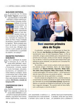 CARTAS, E-MAILS, LIVROS E REGISTROS
O publicitário, empresário e ex-diretor-geral da Rede Glo-
bo de Televisão José Bonifácio de Oliveira Sobrinho, o Boni,
recentemente reuniu no hotel Copacabana Palace, no Rio de
Janeiro/RJ, amigos e personalidades para o lançamento de seu
primeiro livro de ficção, Unidos do Outro Mundo: Dialogando
com os Mortos. O título foi publicado pela Estação Brasil (selo
editorial do grupo Sextante), em parceria com a empresa Pro-
jetos Rara Cultural.
Na narrativa, o autor simula a própria morte para reencon-
trar pessoas amigas e familiares. Assim, ele revive diálogos
inusitados com Roberto Marinho, Chacrinha, Walter Clark,
Tom Jobim, Dercy Gonçalves, Miele, Chico Anysio, Tim Maia
e outros personagens. De maneira criativa — já que estrutura a
obra da mesma forma que uma escola de samba —, fala sobre
o mais valioso bem de seu patrimônio: a amizade.
Durante a sessão de autógrafos do livro, o escritor recebeu os
cumprimentos do diretor-presidente da Legião da Boa Vontade
por intermédio do jornalista Luiz Carlos Lourenço. Agradecido,
dedicou um exemplar ao dirigente da Instituição, em que regis-
trou a seguinte mensagem: “Ao querido José de Paiva Netto,
com a admiração e o carinho do Boni”.
Boni escreve primeira
obra de ficção
QUALIDADE EDITORIAL
O jornalista da TV Globo 
André Trigueiro encaminhou
suas felicitações à revista BOA
VONTADE. O editor-chefe do pro-
grama Cidades e Soluções, da Glo-
boNews, foi um dos
entrevistados da
edição 240, que
trouxe a análise de
vários especialistas
sobre os mais des-
tacados temas da
21a
 Conferência das Partes (COP
21), realizada em dezembro de
2015, em Paris, França. À redação
do periódico, o escritor e palestran-
te registrou: “Muito obrigado pelo
envio da revista. A reportagem
ficou muito boa. Obrigado pelo
carinho e pelo cuidado de vocês
com o acabamento e a qualidade
do trabalho. Um abraço!”.
ENCONTRO FRATERNO E
ECOLÓGICO
Tive a satisfação de receber
o exemplar de no
240 da
revista BOA VONTADE, abran-
gendo diversificados assuntos
e fornecendo, inclusive, opções
de muita tecnologia, educação,
ecumenismo, um verdadeiro en-
contro fraterno e ecológico. Quero
cumprimentar toda a equipe pela
beleza e eficiência desses traba-
lhos e pela devoção de pesquisa e
análise. (Cid Ferreira, vereador de
Campinas/SP.)
COMPROMISSO COM O
PLANETA
Tenho acompanhado com ca-
rinho merecido a editoria [da
revista BOA VONTADE] e cum-
primento [a equipe] pelo excelente
trabalho, cuja leitura hauri ensina-
mentos significativos, mostrando
com propriedade a essência e o
compromisso com o meio ambiente
e também como cuidar de nosso
planeta. Isso é que é imprensa ética
e saudável. Ainda bem que temos
um presidente como o professor e
RobertoFilho
14 BOA VONTADE
 