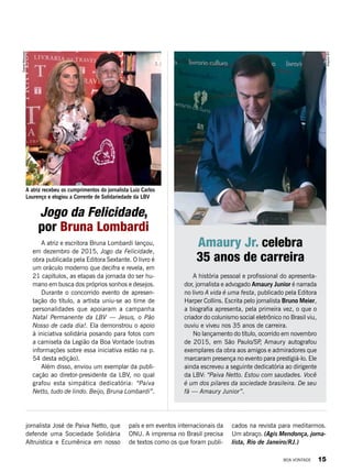 A história pessoal e profissional do apresenta-
dor, jornalista e advogado Amaury Junior é narrada
no livro A vida é uma festa, publicado pela Editora
Harper Collins. Escrita pelo jornalista Bruno Meier,
a biografia apresenta, pela primeira vez, o que o
criador do colunismo social eletrônico no Brasil viu,
ouviu e viveu nos 35 anos de carreira.
No lançamento do título, ocorrido em novembro
de 2015, em São Paulo/SP, Amaury autografou
exemplares da obra aos amigos e admiradores que
marcaram presença no evento para prestigiá-lo. Ele
ainda escreveu a seguinte dedicatória ao dirigente
da LBV: “Paiva Netto. Estou com saudades. Você
é um dos pilares da sociedade brasileira. De seu
fã — Amaury Junior”.
Amaury Jr. celebra
35 anos de carreira
Jogo da Felicidade,
por Bruna Lombardi
ArquivoBV
DanielMarques
A atriz e escritora Bruna Lombardi lançou,
em dezembro de 2015, Jogo da Felicidade,
obra publicada pela Editora Sextante. O livro é
um oráculo moderno que decifra e revela, em
21 capítulos, as etapas da jornada do ser hu-
mano em busca dos próprios sonhos e desejos.
Durante o concorrido evento de apresen-
tação do título, a artista uniu-se ao time de
personalidades que apoiaram a campanha
Natal Permanente da LBV — Jesus, o Pão
Nosso de cada dia!. Ela demonstrou o apoio
à iniciativa solidária posando para fotos com
a camiseta da Legião da Boa Vontade (outras
informações sobre essa iniciativa estão na p.
54 desta edição).
Além disso, enviou um exemplar da publi-
cação ao diretor-presidente da LBV, no qual
grafou esta simpática dedicatória: “Paiva
Netto, tudo de lindo. Beijo, Bruna Lombardi”.
jornalista José de Paiva Netto, que
defende uma Sociedade Solidária
Altruística e Ecumênica em nosso
país e em eventos internacionais da
ONU. A imprensa no Brasil precisa
de textos como os que foram publi-
cados na revista para meditarmos.
Um abraço. (Agis Mendonça, jorna-
lista, Rio de Janeiro/RJ.)
A atriz recebeu os cumprimentos do jornalista Luiz Carlos
Lourenço e elogiou a Corrente de Solidariedade da LBV
BOA VONTADE 15
 