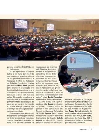 Danillo Parmegiani
parceria com o Comitê de ONGs, em
11 de fevereiro.
A LBV representou a América
Latina e foi muito bem-recebida
por apresentar aspectos práticos
de sua proposta educacional — a
Pedagogia do Afeto e a Pedagogia
do Cidadão Ecumênico, criadas
pelo educador Paiva Netto, que tem
como diferencial a Educação com
Espiritualidade Ecumênica — e o
trabalho social e humanitário de-
senvolvido no Brasil e em mais seis
países. Na ocasião, ressaltou-se a
importância de os valores espirituais
permearem todas as estratégias de
apoio ao ser humano, de inclusão
social e de educação para que haja
a formação e a valorização da socie-
dade como um todo.
Outro aspecto destacado pelo pú-
blico presente foram os pensamentos
do diretor-presidente da Instituição,
José de Paiva Netto, projetados no
telão. Suas palavras abordam “a
necessidade de lutarmos
pela Globalização do Amor
Fraterno e a expansão da
consciência de que todos
nós somos irmãos em hu-
manidade. Por essa razão,
é imprescindível que nossas
ações, por menores e mais
simples que pareçam ser,
sejam disparadoras da grande
transformação global para que
haja o acolhimento e o alívio do
sofrimento humano esteja ele onde
estiver”, relata Danilo Parmegiani,
representante da Entidade na ONU.
O painel contou com a partici-
pação de John Solecki (moderador
do painel), assessor sênior de
política do Alto Comissariado das
Nações Unidas para Refugiados
(ACNUR);  Connor Breza, jovem
representante voluntário do Comitê
Internacional de Resgate; Izabela
August, socióloga Ph.D, pesqui-
sadora e analista de Intercultu-
ralidade, Migração e Educação
Intergeracional; Richard Close, CEO
da Chrysalis Campaign, Inc.; Danilo
Parmegiani, representante da Legião
da Boa Vontade nas Nações Uni-
das; Reggie Bennett, educador de
música da Reach Academy em West
Harrison, Nova York; e Jean Trudel,
cofundador da Peace Day 365 e
representante do Centro Wittenberg
para Recursos Alternativos.
ArquivoBV
BOA VONTADE 17
 