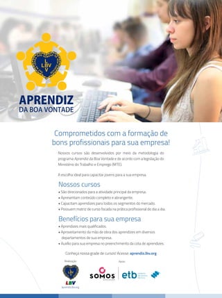 Conheça nossa grade de cursos! Acesse: aprendiz.lbv.org
Nossos cursos são desenvolvidos por meio da metodologia do
programa Aprendiz da Boa Vontade e de acordo com a legislação do
Ministério do Trabalho e Emprego (MTE).
A escolha ideal para capacitar jovens para a sua empresa.
	 • São direcionados para a atividade principal da empresa.
	 • Apresentam conteúdo completo e abrangente.
	 • Capacitam aprendizes para todos os segmentos do mercado.
	 • Possuem matriz de curso focada na prática profissional do dia a dia.
	 • Aprendizes mais qualificados.
	 • Aproveitamento da mão de obra dos aprendizes em diversos
	 departamentos de sua empresa.
	 • Auxílio para sua empresa no preenchimento da cota de aprendizes.
Comprometidos com a formação de
bons profissionais para sua empresa!
Nossos cursos
Benefícios para sua empresa
Realização
aprendiz.lbv.org
Apoio
 