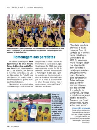 Wendell Lira,
vencedor do
Prêmio Puskás de
gol mais bonito do
mundo em 2015,
recebe homenagem
da LBV pelo Dia
do Esportista, no
dia 19 de fevereiro.
O jogador goiano
do Vila Nova foi
saudado pelas
crianças no centro
de treinamento do
time.
“Que bela estrutura
oferecida a essas
crianças! Nem dá
vontade de ir embora
desse belo Centro
Comunitário da
LBV. Eu saio daqui
muito feliz por saber
que elas são tão
bem cuidadas e
desejo que as ações
cresçam cada vez
mais. Aproveito
para agradecer ao
Paiva Netto por
esse grandioso
empreendimento
que tão bem faz
à população de
Campinas. Agradeço
a bela lembrança que
acabei de receber.
Confesso que fiquei
emocionada. Quero
voltar mais vezes!”.
CONCEIÇÃO GEREMIAS 
Pentacampeã de heptatlo
(competição de atletismo
com sete provas) em visita
à unidade da LBV em
Campinas/SP, onde recebeu
homenagem pelo Dia do
Esportista.
Da esquerda para a direita: os paratletas Ana Aurélia Mendes Rosa, Rosália Ramos da Silva
e Erick Epaminondas da Silva, do Clube Amigo dos Deficientes, são homenageados pela
passagem do Dia do Esportista.
Homenagem aos paratletas
Os atletas paralímpicos Erick
Epaminondas da Silva, Rosália
Ramos da Silva e Ana Aurélia Men-
des Rosa foram homenageados,
em 17 de fevereiro, por meninas
e meninos atendidos pela LBV
em São José do Rio Preto/SP, pela
passagem do Dia do Esportista. O
encontro ocorreu na quadra muni-
cipal Alberto Cecconi. 
Na ocasião, a garotada pôde
conhecer um pouco da história dos
desportistas e ainda a rotina de
treinamento da equipe para os Jogos
Paralímpicos Rio 2016, que serão
realizados entre os dias 7 e 18 de
setembro. “Ficamos honrados com
a homenagem da LBV, pois a gen-
te percebe que [na Instituição] o
esporte também é valorizado. Deu
pra ver o brilho e a curiosidade
no olhar de cada criança. Isso é
emocionante e muito gratificante”,
destacou Ana Aurélia.
LuizaRibeiro
JoãoMiguel
EgezielCarlos CARTAS, E-MAILS, LIVROS E REGISTROS
20 BOA VONTADE
 