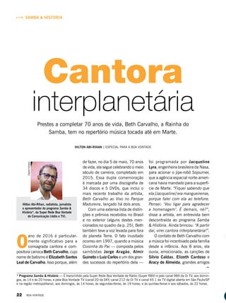HILTON ABI-RIHAN | ESPECIAL PARA A BOA VONTADE
* Programa Samba & História — É transmitido pela Super Rede Boa Vontade de Rádio (Super RBV) e pelo canal 989 da Oi TV, aos domin-
gos, às 14 e às 20 horas; e pela Boa Vontade TV (canal 20 da SKY, canal 212 da Oi TV e canal 45.1 da TV digital aberta em São Paulo/SP
e na região metropolitana), aos domingos, às 14 horas; às segundas-feiras, às 19 horas; e às quintas-feiras e aos sábados, às 22 horas.
Hilton Abi-Rihan, radialista, jornalista
e apresentador do programa Samba &
História*, da Super Rede Boa Vontade
de Comunicação (rádio e TV).
ClaytonFerreira
O
ano de 2016 é particular-
mente significativo para a
consagrada cantora e com-
positora carioca Beth Carvalho, cujo
nome de batismo é Elizabeth Santos
Leal de Carvalho. Isso porque, além
de fazer, no dia 5 de maio, 70 anos
de vida, ela segue celebrando o meio
século de carreira, completado em
2015. Essa dupla comemoração
é marcada por uma discografia de
34 discos e 5 DVDs, que inclui o
mais recente trabalho da artista,
Beth Carvalho ao Vivo no Parque
Madureira, lançado há dois anos.
Com uma extensa lista de distin-
ções e prêmios recebidos no Brasil
e no exterior (alguns destes men-
cionados no quadro da p. 25), Beth
também teve a voz levada para fora
do planeta Terra. O fato inusitado
ocorreu em 1997, quando a música
Coisinha do Pai — composta pelos
sambistas Jorge Aragão, Almir
Guineto e Luiz Carlos e um dos gran-
des sucessos do repertório dela —
foi programada por Jacqueline
Lyra, engenheira brasileira da Nasa,
para acionar o jipe-robô Sojourner,
que a agência espacial norte-ameri-
cana havia mandado para a superfí-
cie de Marte. “Fiquei sabendo que
ela [Jacqueline] era mangueirense,
porque falei com ela ao telefone.
Pensei: ‘Vou ligar para agradecer
a homenagem’. É demais, né?”,
disse a artista, em entrevista bem
descontraída ao programa Samba
& História. Ainda brincou: “A partir
daí, virei cantora interplanetária!”.
O contato de Beth Carvalho com
a música foi incentivado pela família
desde a infância. Aos 8 anos, ela
ouvia, emocionada, as canções de
Sílvio Caldas, Elizeth Cardoso e
Aracy de Almeida, grandes amigos
SAMBA & HISTÓRIA
Cantora
Prestes a completar 70 anos de vida, Beth Carvalho, a Rainha do
Samba, tem no repertório música tocada até em Marte.
interplanetária
22 BOA VONTADE
 