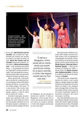 de seu pai, João Francisco Leal de
Carvalho, que a levava com regu-
laridade aos ensaios das escolas
de samba e às rodas de samba. A
mãe, Maria Nair Santos Leal de
Carvalho, tocava piano clássico, e a
avó paterna, Maria da Ressurreição
Leal — mais conhecida como dona
Ressu —, foi professora de música
em Teresina/PI e tocava bandolim e
violão. Tudo isso despertou a veia ar-
tística da jovem Beth, que teve forte
influência também da bossa nova.
Berço igualmente importante
para a cantora foi o tradicional blo-
co carnavalesco Grêmio Recreativo
Cacique de Ramos, no qual encon-
tra amigos antigos e faz novos. “É
o meu quintal. Todo mundo, tudo
que era compositor, que não tinha
espaço, passou a ir para lá, sabia
que eu estava lá”, contou.
Durante o bate-papo, ela apro-
veitou para expressar toda a sua
afeição por outro reduto da música
que teve grande relevância em sua
formação pessoal e profissional: a
Escola de Samba Estação Primeira
de Mangueira, de que sempre se
recorda com carinho. “É eterna a
Mangueira, minha escola até eu
morrer, escola que escolhi quando
era criança. Eu ia para a avenida,
e minha mãe alugava caixote para
eu ficar mais alta.”
“É eterna a
Mangueira, minha
escola até eu morrer,
escola que escolhi
quando era criança.
Eu ia para a avenida,
e minha mãe alugava
caixote para eu ficar
mais alta.”
BETH CARVALHO,
cantora e compositora.
Sob todas essas referências cul-
turais, Beth moldou sua bem-suce-
dida carreira. Com voz agradável e
interpretações memoráveis, imorta-
lizou clássicos do samba de diversas
épocas, entre os quais Andança (de
Danilo Caymmi, Edmundo Souto e
Paulinho Tapajós) — título de seu
primeiro LP, lançado em 1969 —,
Folhas Secas (de Nelson Cavaqui-
nho e Guilherme de Brito), O Mundo
É um Moinho e As Rosas não Falam
(ambas de Cartola).
Uma prova de que, independen-
temente do idioma, o bom samba
alegra e empolga nações é que Beth
Carvalho já se apresentou em vários
palcos do exterior, com destaque
para o Carnegie Hall, em Nova York,
nos Estados Unidos. Exibiu-se ainda
em outras importantes cidades do
continente americano, bem como
na Europa e na África.
Isso tudo possibilitou que a can-
tora alçasse projeção internacional,
sendo, até mesmo, objeto de estudo
do outro lado do mundo. A Faculdade
de Música de Kyoto, no Japão, tem
SAMBA & HISTÓRIA
O espetáculo Andança — Beth
Carvalho, o musical, com direção
de Ernesto Piccolo, é um dos
muitos eventos em homenagem
aos 50 anos de carreira dessa
grande dama do samba,
completados em 2015.
Divulgação
24 BOA VONTADE
 