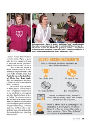 JUSTO RECONHECIMENTO
Dentre as centenas de premiações conquistadas por
Beth Carvalho destacam-se
a carreira musical dela incluída no
currículo escolar. “Agora se quero
saber da minha vida pergunto para
os japoneses, porque eles sabem
mais de mim do que eu”, fez graça.
O dom de Beth de resgatar e
revelar inúmeros músicos e com-
positores é sempre lembrado. Entre
seus muitos afilhados estão Zeca
Pagodinho, o grupo Fundo de Quin-
tal, Arlindo Cruz e Jorge Aragão.
“Eles são maravilhosos, talentosos,
e eu tenho orgulho de ser madrinha
deles!”, comentou.
Outro momento em que a carreira
de Beth evidenciou a importância da
união e amizade por meio da música
se deu quando ela foi homenageada
pela Velha Guarda da Escola de Sam-
ba Portela. Foi um reconhecimento
pelo fato de ela ser a cantora que mais
gravou canções dos compositores da
tradicional agremiação de Madureira.
Mangueirense de coração, a intérprete
disse que a rivalidade entre as esco-
las de samba se restringe à avenida.
“Entre nós não tem isso, não; só na
hora do desfile.”
Prêmio de “Melhor Álbum de Samba/Pagode”, na
edição 2012 do Grammy Latino, com o Nosso
Samba Tá na Rua, que também foi premiado, no
mesmo ano, como o “Melhor Álbum de Samba”
no 23o
Prêmio da Música Brasileira.
Seis Prêmios Sharp
Nove Discos de Platina
17 Discos de Ouro
Dois DVDs de Platina
“Lifetime Achievement Awards”, entregue na
edição 2009 do Grammy Latino à Beth, primeira
sambista a receber esse prêmio.
Ao fim da entrevista, a “Rainha do Samba” e “Madrinha do Pagode”, como Beth também
é chamada, recebeu uma camiseta da Legião da Boa Vontade (LBV) e um exemplar da
edição no
240 da revista BOA VONTADE. Ela agradeceu os presentes e o abraço fraterno
do diretor-presidente da Instituição, José de Paiva Netto, a quem dedicou uma palinha da
música Andança e mandou o seguinte recado: “Grande abraço, Paiva!”.
Fotos:PriscillaAntunes
BOA VONTADE 25
 