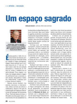 É
preocupante a falta de co-
nhecimento de diversos pro-
fissionais de diferentes áreas
em relação à língua portuguesa.
Alegam essas pessoas que a sim-
ples troca de um “z” por um “s”
não muda o valor de uma petição
advocatícia, a receita de um mé-
dico ou, ainda, o relatório de um
administrador. Puro engano: um
texto mal redigido abala a imagem
do profissional que o escreveu e,
sem dúvida, desqualifica o traba-
lho. Infelizmente, o descaso com
o nosso idioma é notório.
Nossos alunos revelam, nos
exames nacionais e internacio-
nais, falhas incríveis em leitura e
matemática. Somos o 53o
país na
classificação do Programa Interna-
cional de Avaliação de Estudantes
(Pisa). Partindo desse princípio, o
Ministério da Educação lidera um
movimento a fim de estabelecer os
fundamentos da Base Nacional Co-
mum Curricular. Quer ouvir todos
os agentes envolvidos no processo,
mobilizando especialistas federais,
estaduais e municipais. Louvável
medida, mas como torná-la prática
diante desse quadro confuso de
desentendimento?
Começa que, por tradição
(europeia?), nossos currículos são
estanques. As treze matérias do
ensino médio, por exemplo, não
conversam entre si, ao contrário
do que ocorre em nações mais de-
senvolvidas em educação, como
— podemos citar — a Finlândia,
a Coreia do Sul e a Suécia, cujas
experiências conhecemos pes­
soal­men­te.
Qualquer que seja o curso a
ser seguido por nossos alunos (ou
mesmo na efetivação de concursos
públicos), o conhecimento da lín-
gua portuguesa é essencial, com a
mescla dos conteúdos de morfolo-
gia e sintaxe. Conhecer os valores
semânticos é indispensável para
o correto exercício profissional e
também para a comunicação e
expressão do nosso idioma.
Conhecer mais profundamente
a língua portuguesa não deixa
de ser, igualmente, um exercício
patriótico. Como compreender os
textos de Machado de Assis, por
exemplo, sem o adequado domí-
nio da nossa língua? Devemos ter
ciência de suas origens, dos seus
caminhos e dos riscos que pairam
sobre o seu futuro, com o excesso
de oferta eletrônica descontrolada.
O Brasil vive um período de
grande enriquecimento do que
chamamos de avaliação. Demorou
muito tempo para que adquirísse-
mos o real significado do que isso
expressa, em termos de busca da
qualidade. Se não admitirmos as
nossas deficiências, como me-
lhorar de conduta? No caso dos
cuidados com a língua pátria,
sempre existe uma palavra de in-
centivo para que ela se aperfeiçoe.
Vamos reparar que, nos currículos
propostos, o espaço da disciplina
é praticamente sagrado, não de-
vendo se reduzir em proveito de
qualquer outra. Não existe nada
mais importante.
Sabe-se que o idioma é um
fator fundamental da unidade
nacional, base da cultura de um
povo. Pode-se argumentar com o
festival de línguas em certos paí-
ses europeus, onde essa unidade
fica prejudicada, embora cada
nação lute pela preservação da
sua como fator de independência e
identidade popular. Temos a sorte
e o destino de possuir uma só e
poderosa língua de cultura. Há que
se cuidar dela com todo carinho,
valorizando os seus professores,
escritores e todos os que sobre
ela se debruçam. É uma forma de
fortalecer as nossas raízes.
Arnaldo Niskier, doutor em Educação,
formado em Matemática e em Pedagogia, é
membro da Academia Brasileira de Letras
(ABL) e presidente do Centro de Integração
Empresa-Escola (CIEE-RJ).
Divulgação
ARNALDO NISKIER | ESPECIAL PARA A BOA VONTADE
Um espaço sagrado
OPINIÃO — EDUCAÇÃO
26 BOA VONTADE
 