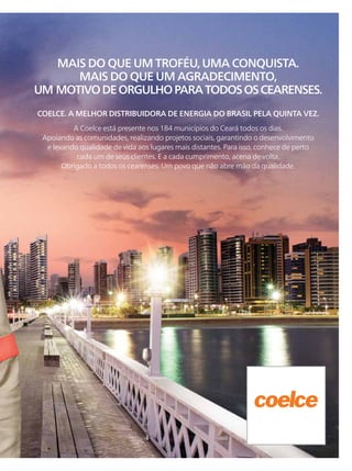 MAIS DO QUE UM TROFÉU, UMA CONQUISTA.
MAIS DO QUE UM AGRADECIMENTO,
UM MOTIVODEORGULHOPARATODOSOSCEARENSES.
A Coelce está presente nos 184 municípios do Ceará todos os dias.
Apoiando as comunidades, realizando projetos sociais, garantindo o desenvolvimento
e levando qualidade de vida aos lugares mais distantes. Para isso, conhece de perto
cada um de seus clientes. E a cada cumprimento, acena de volta.
Obrigado a todos os cearenses. Um povo que não abre mão da qualidade.
COELCE. A MELHOR DISTRIBUIDORA DE ENERGIA DO BRASIL PELA QUINTA VEZ.
 