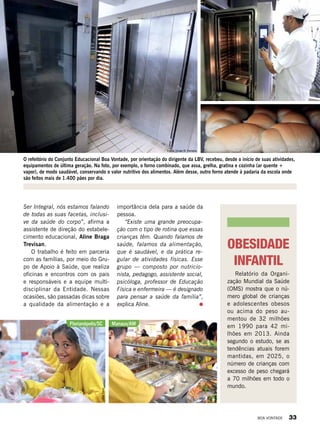 OBESIDADE
INFANTIL
Relatório da Organi-
zação Mundial da Saúde
(OMS) mostra que o nú-
mero global de crianças
e adolescentes obesos
ou acima do peso au-
mentou de 32 milhões
em 1990 para 42 mi-
lhões em 2013. Ainda
segundo o estudo, se as
tendências atuais forem
mantidas, em 2025, o
número de crianças com
excesso de peso chegará
a 70 milhões em todo o
mundo.
importância dela para a saúde da
pessoa.
“Existe uma grande preocupa-
ção com o tipo de rotina que essas
crianças têm. Quando falamos de
saúde, falamos da alimentação,
que é saudável, e da prática re-
gular de atividades físicas. Esse
grupo — composto por nutricio-
nista, pedagogo, assistente social,
psicóloga, professor de Educação
Física e enfermeira — é designado
para pensar a saúde da família”,
explica Aline.
Ser Integral, nós estamos falando
de todas as suas facetas, inclusi-
ve da saúde do corpo”, afirma a
assistente de direção do estabele-
cimento educacional, Aline Braga
Trevisan.
O trabalho é feito em parceria
com as famílias, por meio do Gru-
po de Apoio à Saúde, que realiza
oficinas e encontros com os pais
e responsáveis e a equipe multi-
disciplinar da Entidade. Nessas
ocasiões, são passadas dicas sobre
a qualidade da alimentação e a
O refeitório do Conjunto Educacional Boa Vontade, por orientação do dirigente da LBV, recebeu, desde o início de suas atividades,
equipamentos de última geração. Na foto, por exemplo, o forno combinado, que assa, grelha, gratina e cozinha (ar quente +
vapor), de modo saudável, conservando o valor nutritivo dos alimentos. Além desse, outro forno atende à padaria da escola onde
são feitos mais de 1.400 pães por dia.
Florianópolis/SC Manaus/AM
LeillaTonin
LeillaTonin
Fotos: Vivian R. Ferreira
BOA VONTADE 33
 
