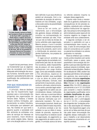 A partir de tais premissas, torna-
-se fundamental que as organiza-
ções da sociedade civil tenham
adequada administração dos recur-
sos humanos. Somente assim será
possível o aproveitamento pleno da
qualificação dos profissionais que
atuam na área.
POR QUE REMUNERAR OS
DIRIGENTES?
A princípio, deve-se destacar
que não há impedimento legal
expresso para a remuneração dos
dirigentes das organizações do
Terceiro Setor. Todavia, o Estado
sempre conferiu limitações, par-
ticularmente na esfera tributária,
às instituições que optassem por
isso. Na medida em que tanto o
governo quanto a sociedade civil
têm atribuído às entidades uma
série de serviços de interesse do
povo brasileiro, maior eficiência
vem sendo exigida delas. Apenas
com uma atuação séria e um rumo
bem definido é que essa eficiência
poderá ser alcançada. Com a ne-
cessidade da atuação de adminis-
tradores em tais entidades, surgiu
a discussão acerca da possibilidade
de remuneração.
Deve-se ter em conta, pri-
meiramente, que a remuneração
dos gestores dessas entidades se
constitui na contraprestação do
trabalho realizado por eles. Frise-
-se que não se trata da divisão de
lucros auferidos pela organização.
Mesmo porque o lucro é conceito
inerente às atividades empresariais
e não se faz presente, assim como
a distribuição de possíveis exce-
dentes financeiros, nos projetos do
Terceiro Setor.
É lugar-comum acreditar que
as organizações da sociedade civil,
justamente pelo fato de não terem
fins lucrativos, estão impossibilita-
das de possuir, em seus quadros,
profissionais com cargo diretivo
pago. Como são entidades voltadas
a fins altruísticos, espera-se do
dirigente também essa qualidade
e que se deixe de cobrar pelos
serviços efetuados. Contudo, esse
pensamento é equivocado, porque,
conforme afirmado anteriormente,
nunca existiu previsão legal vedan-
do o pagamento de salário aos ad-
ministradores dessas instituições.
Assim, vale aqui a premissa básica
de que não cabe ao intérprete da
lei observar restrições que sim-
plesmente inexistem. Por isso, a
remuneração é possível, desde que
atendidos determinados requisitos.
A primeira condição a ser res-
peitada é a que se refere à neces-
sidade de previsão, expressa de
forma específica no estatuto social
da organização, do pagamento ou
não pagamento de salário aos diri-
gentes. A omissão acerca do tema
no referido estatuto importa na
vedação desse pagamento.
Importa notar ainda a necessi-
dade de os gestores analisarem as
consequências de tal previsão es-
tatutária, sobretudo sob o enfoque
político-institucional da organiza-
ção. Isso porque a remuneração dos
administradores pode repercutir de
maneira negativa na imagem da
entidade ante seus colaboradores.
A segunda condição a ser ob-
servada é o parâmetro em que a
contraprestação deve ocorrer, ou
seja, o valor da remuneração deve
estar em consonância com a políti-
ca salarial da entidade e os valores
praticados no mercado.
Deve-se enfatizar que o ordena-
mento jurídico brasileiro vem sendo
modificado, passo a passo, para
possibilitar a remuneração dos diri-
gentes e para que esta seja feita sem
qualquer prejuízo à entidade, espe-
cialmente na área tributária. Desde o
fim da década de 1990, existem leis
expressas permitindo a remuneração
dos gestores das associações e
fundações intituladas organizações
da sociedade civil de interesse pú-
blico (Oscips) e das organizações
sociais (OSs). Em 2013, alterou-se
parcialmente a Lei no
12.101/2009
para consentir o mesmo benefício
às organizações qualificadas como
entidades beneficentes de assis-
tência social. Em julho de 2015,
consentiu-se, com a promulgação
da Lei no
13.151, a remuneração
dos dirigentes das fundações priva-
das e das associações de interesse
social. Tais dispositivos jogam uma
pá de cal na falsa premissa de que
não pode haver remuneração dos
dirigentes dessas instituições e de
que o trabalho a ser desenvolvido
deve basear-se unicamente em um
espírito caridoso.
Dr. Airton Grazzioli, bacharel em Direito
pela Faculdade de Direito da Universidade
de São Paulo (USP) e especialista em
Direitos Difusos e Coletivos pela Escola
Superior do Ministério Público do Estado de
São Paulo (ESMP-SP), é mestre em Direito
Civil pela Pontifícia Universidade Católica
de São Paulo (PUC-SP), membro do
Ministério Público do Estado de São Paulo,
promotor de Justiça, curador de fundações
de São Paulo, além de vice-presidente da
Associação Nacional dos Procuradores
e Promotores de Justiça de Fundações e
Entidades de Interesse Social (Profis).
VivianR.Ferreira
BOA VONTADE 35
 