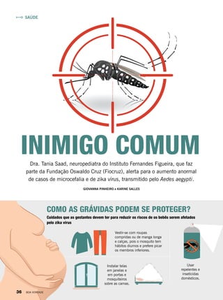 INIMIGO COMUMDra. Tania Saad, neuropediatra do Instituto Fernandes Figueira, que faz
parte da Fundação Oswaldo Cruz (Fiocruz), alerta para o aumento anormal
de casos de microcefalia e de zika vírus, transmitido pelo Aedes aegypti.
COMO AS GRÁVIDAS PODEM SE PROTEGER?
Vestir-se com roupas
compridas ou de manga longa
e calças, pois o mosquito tem
hábitos diurnos e prefere picar
os membros inferiores.
Instalar telas
em janelas e
em portas e
mosquiteiros
sobre as camas.
Usar
repelentes e
inseticidas
domésticos.
GIOVANNA PINHEIRO e KARINE SALLES
Cuidados que as gestantes devem ter para reduzir os riscos de os bebês serem afetados
pelo zika vírus
SAÚDE
36 BOA VONTADE
 