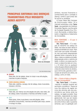 dinheiro, recursos financeiros e
conhecimento para o combate à
doença, contra a qual ainda não
há vacina ou remédios.
A Super Rede Boa Vontade
de Comunicação (rádio, TV e
internet) entrevistou a dra. Tania
Saad, neuropediatra do Instituto
Fernandes Figueira, que faz parte
da Fundação Oswaldo Cruz (Fio-
cruz). Na ocasião, a médica falou
sobre o diagnóstico e tratamento
da microcefalia.
BOA VONTADE — O que é
microcefalia?
Dra. Tania Saad — É a redu-
ção do tamanho da cabeça do
bebê, mas deve-se estar atento à
proporcionalidade do corpo. Para
você dizer que existe microcefa-
lia, tem que existir desproporção
[grande] entre o tamanho da ca-
beça, o peso e a estatura do bebê,
desproporção entre o rostinho do
bebê, o crânio e os ossos que fe-
cham a cabecinha dele em cima.
(...) O [zika] vírus ou qualquer
outra situação afetará exatamente
a taxa de crescimento do cérebro,
que é diminuída, gerando a dimi-
nuição do tamanho do crânio, da
cabeça, como um todo.
BV — Como é feito o diagnós-
tico da microcefalia?
Dra. Tania Saad — O recém-
-nascido é avaliado [quanto ao]
perímetro encefálico. Passa-se
uma fita métrica da região em
cima dos olhinhos até uma pro-
eminência que temos atrás da
cabeça, na região occipital. Esse
perímetro, dependendo da idade
gestacional, tem que ser levado
em conta. Se a criança nasce [ten-
do] entre trinta e sete e quarenta
semanas, que é a gestação com
PRINCIPAIS SINTOMAS DAS DOENÇAS
TRANSMITIDAS PELO MOSQUITO
AEDES AEGYPTI
DENGUE
Febre alta, dor de cabeça, dores no corpo e nas articulações,
manchas na pele e fraqueza.
FEBRE AMARELA URBANA
Febre alta, calafrios, cansaço, dor de cabeça, dores musculares,
náuseas e vômitos.
CHIKUNGUNYA
Febre alta, dor intensa nas articulações dos pés e das mãos, dor
de cabeça, dores musculares e manchas vermelhas na pele.
ZIKA
Febre baixa, dores musculares e nas articulações, olhos
vermelhos (conjuntivite), manchas vermelhas pelo corpo, coceira
e inchaço no corpo.
Febre
Olhos vermelhos
Fadiga
Dor de cabeça
Manchas na pele
Dores nas articulações
(Fonte: Site do Ministério da Saúde)
SAÚDE
38 BOA VONTADE
 