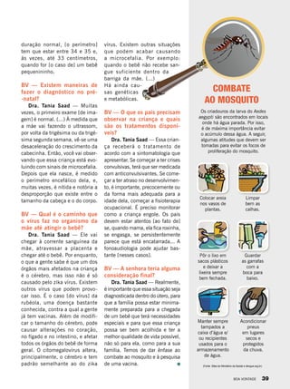 duração normal, [o perímetro]
tem que estar entre 34 e 35 e,
às vezes, até 33 centímetros,
quando for [o caso de] um bebê
pequenininho.
BV — Existem maneiras de
fazer o diagnóstico no pré-
-natal?
Dra. Tania Saad — Muitas
vezes, o primeiro exame [de ima-
gem] é normal. (...) À medida que
a mãe vai fazendo o ultrassom,
por volta da trigésima ou da trigé-
sima segunda semana, vê-se uma
desaceleração do crescimento da
cabecinha. Então, você vai obser-
vando que essa criança está evo-
luindo com sinais de microcefalia.
Depois que ela nasce, é medido
o perímetro encefálico dela, e,
muitas vezes, é nítida e notória a
desproporção que existe entre o
tamanho da cabeça e o do corpo.
BV — Qual é o caminho que
o vírus faz no organismo da
mãe até atingir o bebê?
Dra. Tania Saad — Ele vai
chegar à corrente sanguínea da
mãe, atravessar a placenta e
chegar até o bebê. Por enquanto,
o que a gente sabe é que um dos
órgãos mais afetados na criança
é o cérebro, mas isso não é só
causado pelo zika vírus. Existem
outros vírus que podem provo-
car isso. É o caso [do vírus] da
rubéola, uma doença bastante
conhecida, contra a qual a gente
já tem vacinas. Além de modifi-
car o tamanho do cérebro, pode
causar alterações no coração,
no fígado e no intestino, e afetar
todos os órgãos do bebê de forma
geral. O citomegalovírus altera,
principalmente, o cérebro e tem
padrão semelhante ao do zika
COMBATE
AO MOSQUITO
vírus. Existem outras situações
que podem acabar causando
a microcefalia. Por exemplo:
quando o bebê não recebe san-
gue suficiente dentro da
barriga da mãe. (...)
Há ainda cau-
sas genéticas
e metabólicas.
BV — O que os pais precisam
observar na criança e quais
são os tratamentos disponí-
veis?
Dra. Tania Saad — Essa crian-
ça receberá o tratamento de
acordo com a sintomatologia que
apresentar. Se começar a ter crises
convulsivas, terá que ser medicada
com anticonvulsivantes. Se come-
çar a ter atraso no desenvolvimen-
to, é importante, precocemente ou
da forma mais adequada para a
idade dela, começar a fisioterapia
ocupacional. É preciso monitorar
como a criança engole. Os pais
devem estar atentos [ao fato de]
se, quando mama, ela fica roxinha,
se engasga, se persistentemente
parece que está encatarrada... A
fonoaudiologia pode ajudar bas-
tante [nesses casos].
BV — A senhora teria alguma
consideração final?
Dra. Tania Saad — Realmente,
é importante que essa situação seja
diagnosticada dentro do útero, para
que a família possa estar minima-
mente preparada para a chegada
de um bebê que terá necessidades
especiais e para que essa criança
possa ser bem acolhida e ter a
melhor qualidade de vida possível,
não só para ela, como para a sua
família. Temos de dar ênfase ao
combate ao mosquito e à pesquisa
de uma vacina.
Os criadouros da larva do Aedes
aegypti são encontrados em locais
onde há água parada. Por isso,
é de máxima importância evitar
o acúmulo dessa água. A seguir,
algumas atitudes que devem ser
tomadas para evitar os focos de
proliferação do mosquito.
Colocar areia
nos vasos de
plantas.
Limpar
bem as
calhas.
Pôr o lixo em
sacos plásticos
e deixar a
lixeira sempre
bem fechada.
Guardar
as garrafas
com a
boca para
baixo.
Manter sempre
tampados a
caixa d’água e/
ou recipientes
usados para o
armazenamento
de água.
Acondicionar
pneus
em lugares
secos e
protegidos
da chuva.
(Fonte: Sites do Ministério da Saúde e dengue.org.br)
BOA VONTADE 39
 