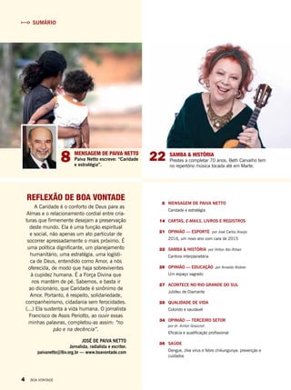 8	 MENSAGEM DE PAIVA NETTO
Caridade e estratégia
	 14		CARTAS, E-MAILS, LIVROS E REGISTROS
	21	 OPINIÃO — ESPORTE por José Carlos Araújo
2016, um novo ano com cara de 2015
	 22		SAMBA & HISTÓRIA por Hilton Abi-Rihan
Cantora interplanetária
	 26		OPINIÃO — EDUCAÇÃO por Arnaldo Niskier
Um espaço sagrado
	 27		ACONTECE NO RIO GRANDE DO SUL
Jubileu de Diamante
	 28	 QUALIDADE DE VIDA
Colorido e saudável
	 34	 OPINIÃO — TERCEIRO SETOR
por dr. Airton Grazzioli
Eficácia e qualificação profissional
	36	SAÚDE
Dengue, zika vírus e febre chikungunya: prevenção e
cuidados
SUMÁRIO
REFLEXÃO DE BOA VONTADE
A Caridade é o conforto de Deus para as
Almas e o relacionamento cordial entre cria-
turas que firmemente desejam a preservação
deste mundo. Ela é uma função espiritual
e social, não apenas um ato particular de
socorrer apressadamente o mais próximo. É
uma política dignificante, um planejamento
humanitário, uma estratégia, uma logísti-
ca de Deus, entendido como Amor, a nós
oferecida, de modo que haja sobreviventes
à cupidez humana. É a Força Divina que
nos mantém de pé. Sabemos, e basta ir
ao dicionário, que Caridade é sinônimo de
Amor. Portanto, é respeito, solidariedade,
companheirismo, cidadania sem ferocidades.
(...) Ela sustenta a vida humana. O jornalista
Francisco de Assis Periotto, ao ouvir essas
minhas palavras, completou-as assim: “no
pão e na decência”.
JOSÉ DE PAIVA NETTO
Jornalista, radialista e escritor.
paivanetto@lbv.org.br — www.boavontade.com
228 MENSAGEM DE PAIVA NETTO
Paiva Netto escreve: “Caridade
e estratégia”.
SAMBA & HISTÓRIA
Prestes a completar 70 anos, Beth Carvalho tem
no repertório música tocada até em Marte.
4 BOA VONTADE
 